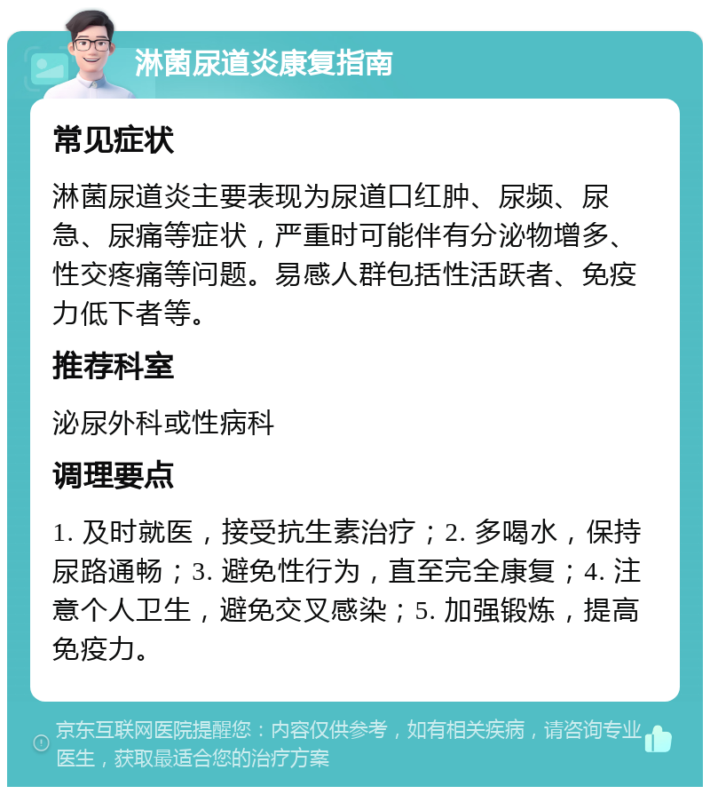 淋菌尿道炎康复指南 常见症状 淋菌尿道炎主要表现为尿道口红肿、尿频、尿急、尿痛等症状，严重时可能伴有分泌物增多、性交疼痛等问题。易感人群包括性活跃者、免疫力低下者等。 推荐科室 泌尿外科或性病科 调理要点 1. 及时就医，接受抗生素治疗；2. 多喝水，保持尿路通畅；3. 避免性行为，直至完全康复；4. 注意个人卫生，避免交叉感染；5. 加强锻炼，提高免疫力。