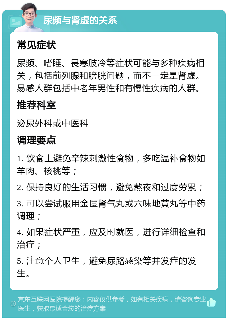 尿频与肾虚的关系 常见症状 尿频、嗜睡、畏寒肢冷等症状可能与多种疾病相关，包括前列腺和膀胱问题，而不一定是肾虚。易感人群包括中老年男性和有慢性疾病的人群。 推荐科室 泌尿外科或中医科 调理要点 1. 饮食上避免辛辣刺激性食物，多吃温补食物如羊肉、核桃等； 2. 保持良好的生活习惯，避免熬夜和过度劳累； 3. 可以尝试服用金匮肾气丸或六味地黄丸等中药调理； 4. 如果症状严重，应及时就医，进行详细检查和治疗； 5. 注意个人卫生，避免尿路感染等并发症的发生。