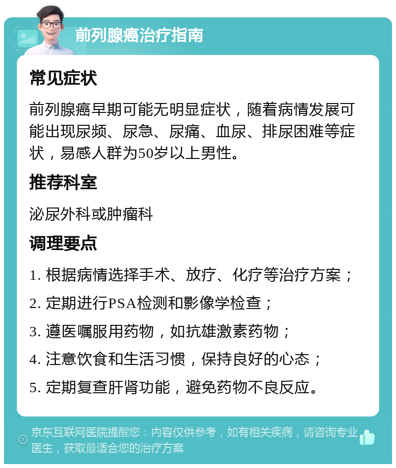 前列腺癌治疗指南 常见症状 前列腺癌早期可能无明显症状，随着病情发展可能出现尿频、尿急、尿痛、血尿、排尿困难等症状，易感人群为50岁以上男性。 推荐科室 泌尿外科或肿瘤科 调理要点 1. 根据病情选择手术、放疗、化疗等治疗方案； 2. 定期进行PSA检测和影像学检查； 3. 遵医嘱服用药物，如抗雄激素药物； 4. 注意饮食和生活习惯，保持良好的心态； 5. 定期复查肝肾功能，避免药物不良反应。