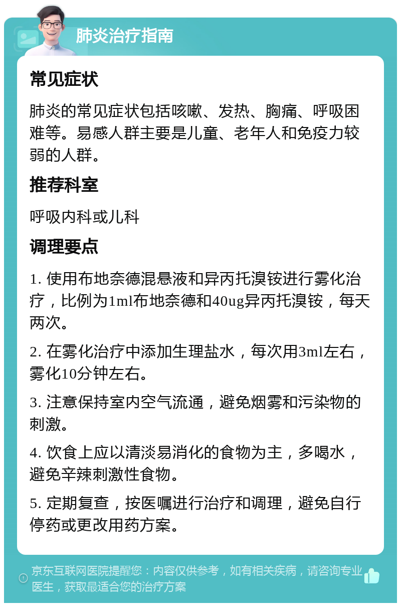 肺炎治疗指南 常见症状 肺炎的常见症状包括咳嗽、发热、胸痛、呼吸困难等。易感人群主要是儿童、老年人和免疫力较弱的人群。 推荐科室 呼吸内科或儿科 调理要点 1. 使用布地奈德混悬液和异丙托溴铵进行雾化治疗，比例为1ml布地奈德和40ug异丙托溴铵，每天两次。 2. 在雾化治疗中添加生理盐水，每次用3ml左右，雾化10分钟左右。 3. 注意保持室内空气流通，避免烟雾和污染物的刺激。 4. 饮食上应以清淡易消化的食物为主，多喝水，避免辛辣刺激性食物。 5. 定期复查，按医嘱进行治疗和调理，避免自行停药或更改用药方案。