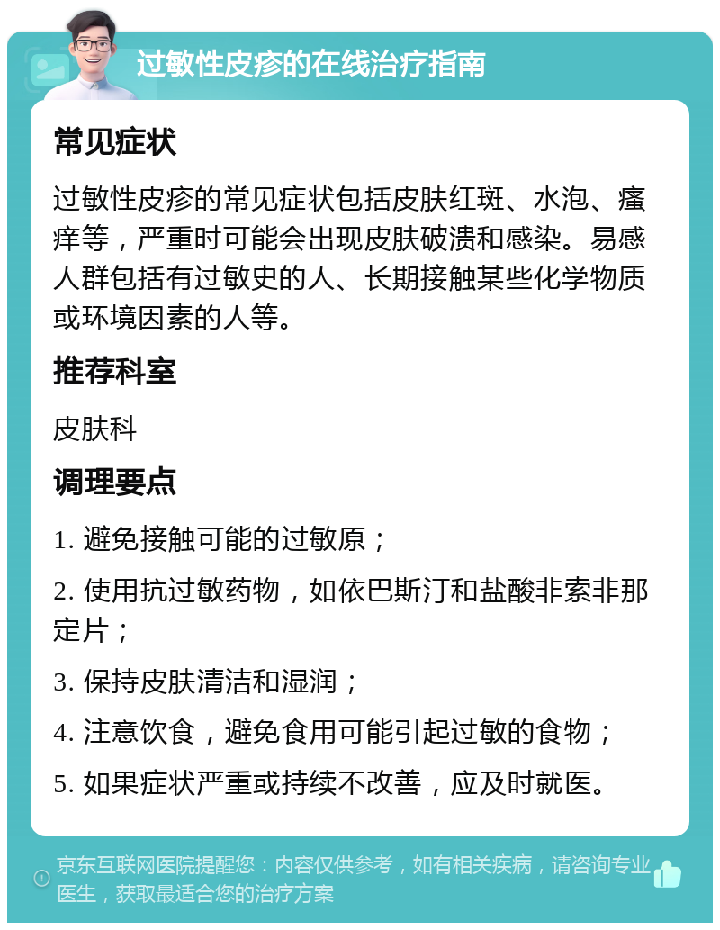 过敏性皮疹的在线治疗指南 常见症状 过敏性皮疹的常见症状包括皮肤红斑、水泡、瘙痒等，严重时可能会出现皮肤破溃和感染。易感人群包括有过敏史的人、长期接触某些化学物质或环境因素的人等。 推荐科室 皮肤科 调理要点 1. 避免接触可能的过敏原； 2. 使用抗过敏药物，如依巴斯汀和盐酸非索非那定片； 3. 保持皮肤清洁和湿润； 4. 注意饮食，避免食用可能引起过敏的食物； 5. 如果症状严重或持续不改善，应及时就医。