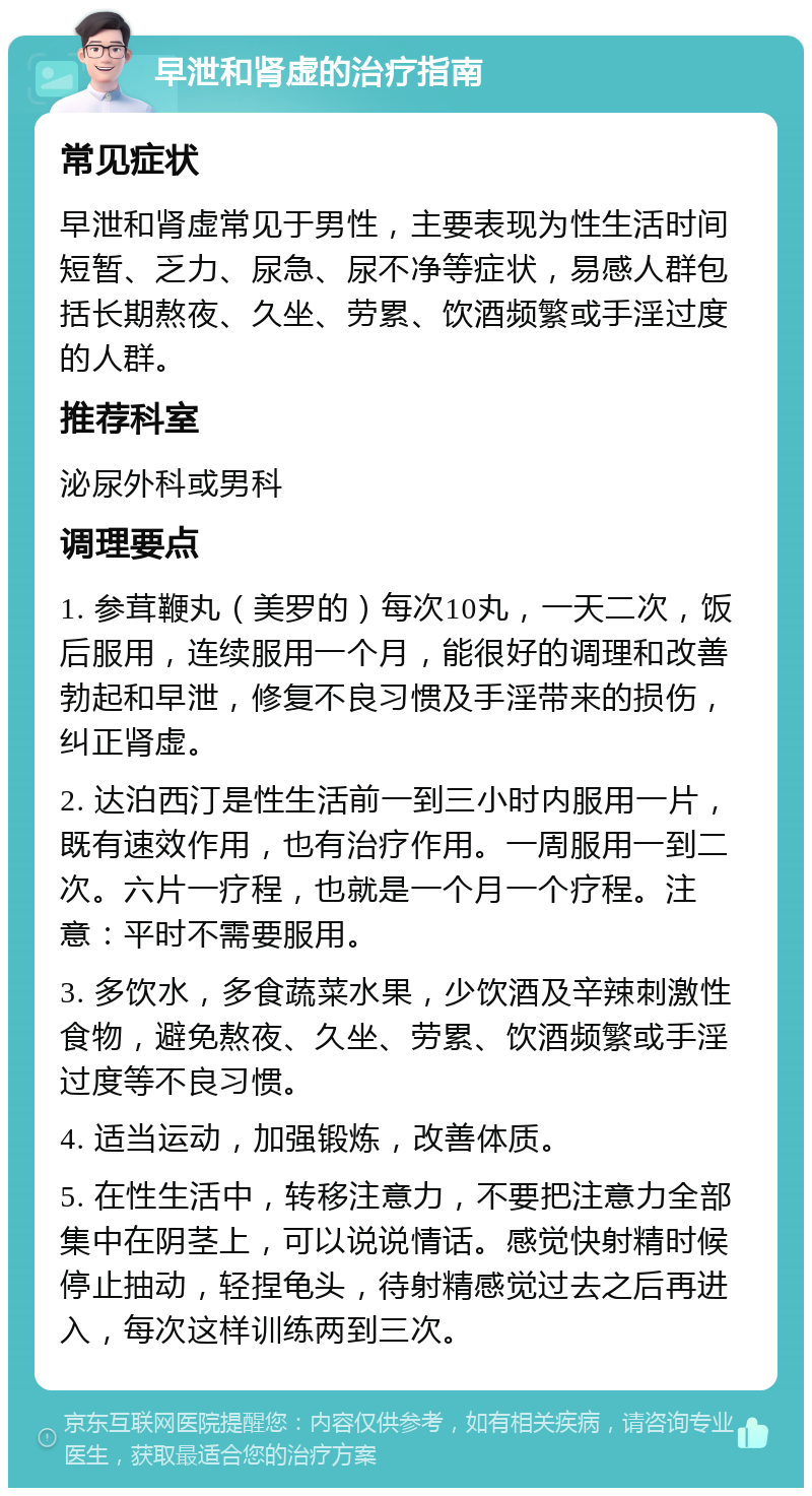 早泄和肾虚的治疗指南 常见症状 早泄和肾虚常见于男性，主要表现为性生活时间短暂、乏力、尿急、尿不净等症状，易感人群包括长期熬夜、久坐、劳累、饮酒频繁或手淫过度的人群。 推荐科室 泌尿外科或男科 调理要点 1. 参茸鞭丸（美罗的）每次10丸，一天二次，饭后服用，连续服用一个月，能很好的调理和改善勃起和早泄，修复不良习惯及手淫带来的损伤，纠正肾虚。 2. 达泊西汀是性生活前一到三小时内服用一片，既有速效作用，也有治疗作用。一周服用一到二次。六片一疗程，也就是一个月一个疗程。注意：平时不需要服用。 3. 多饮水，多食蔬菜水果，少饮酒及辛辣刺激性食物，避免熬夜、久坐、劳累、饮酒频繁或手淫过度等不良习惯。 4. 适当运动，加强锻炼，改善体质。 5. 在性生活中，转移注意力，不要把注意力全部集中在阴茎上，可以说说情话。感觉快射精时候停止抽动，轻捏龟头，待射精感觉过去之后再进入，每次这样训练两到三次。