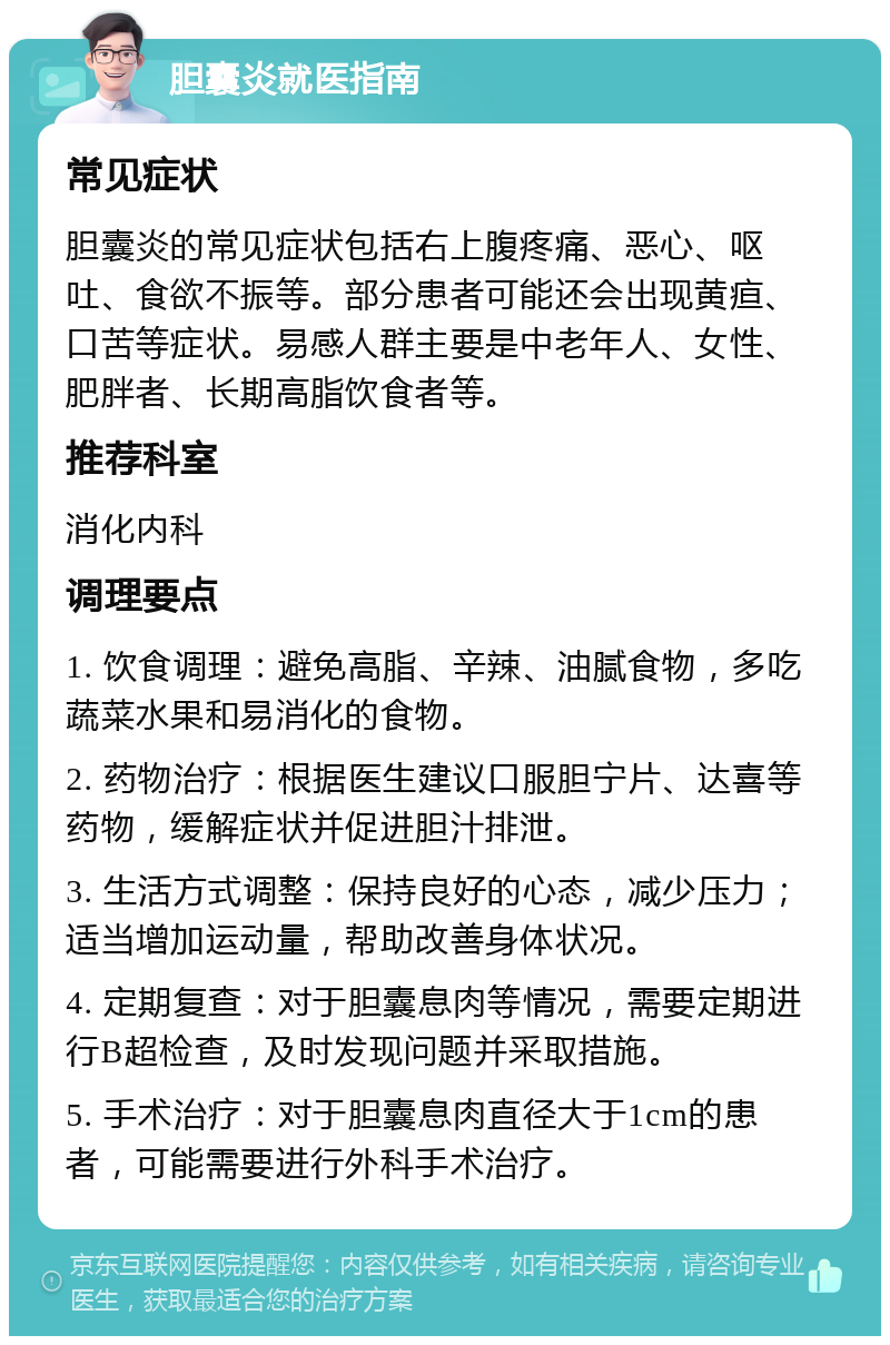 胆囊炎就医指南 常见症状 胆囊炎的常见症状包括右上腹疼痛、恶心、呕吐、食欲不振等。部分患者可能还会出现黄疸、口苦等症状。易感人群主要是中老年人、女性、肥胖者、长期高脂饮食者等。 推荐科室 消化内科 调理要点 1. 饮食调理：避免高脂、辛辣、油腻食物，多吃蔬菜水果和易消化的食物。 2. 药物治疗：根据医生建议口服胆宁片、达喜等药物，缓解症状并促进胆汁排泄。 3. 生活方式调整：保持良好的心态，减少压力；适当增加运动量，帮助改善身体状况。 4. 定期复查：对于胆囊息肉等情况，需要定期进行B超检查，及时发现问题并采取措施。 5. 手术治疗：对于胆囊息肉直径大于1cm的患者，可能需要进行外科手术治疗。