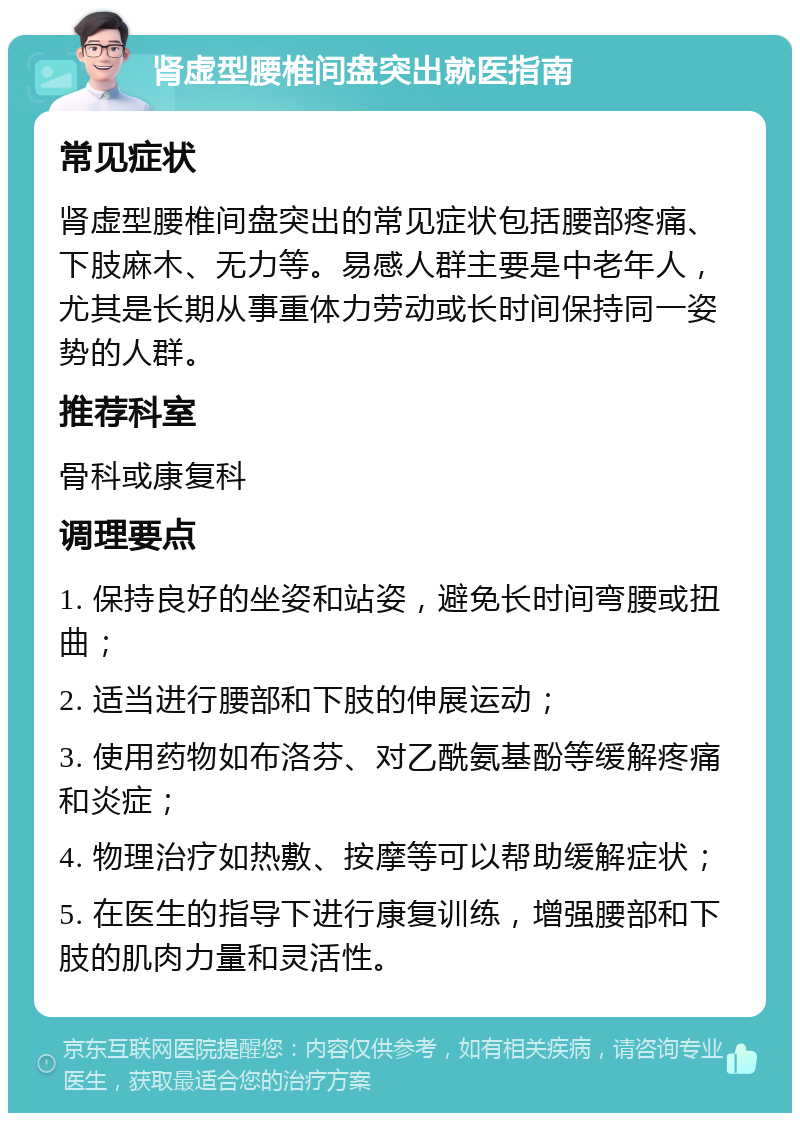 肾虚型腰椎间盘突出就医指南 常见症状 肾虚型腰椎间盘突出的常见症状包括腰部疼痛、下肢麻木、无力等。易感人群主要是中老年人，尤其是长期从事重体力劳动或长时间保持同一姿势的人群。 推荐科室 骨科或康复科 调理要点 1. 保持良好的坐姿和站姿，避免长时间弯腰或扭曲； 2. 适当进行腰部和下肢的伸展运动； 3. 使用药物如布洛芬、对乙酰氨基酚等缓解疼痛和炎症； 4. 物理治疗如热敷、按摩等可以帮助缓解症状； 5. 在医生的指导下进行康复训练，增强腰部和下肢的肌肉力量和灵活性。