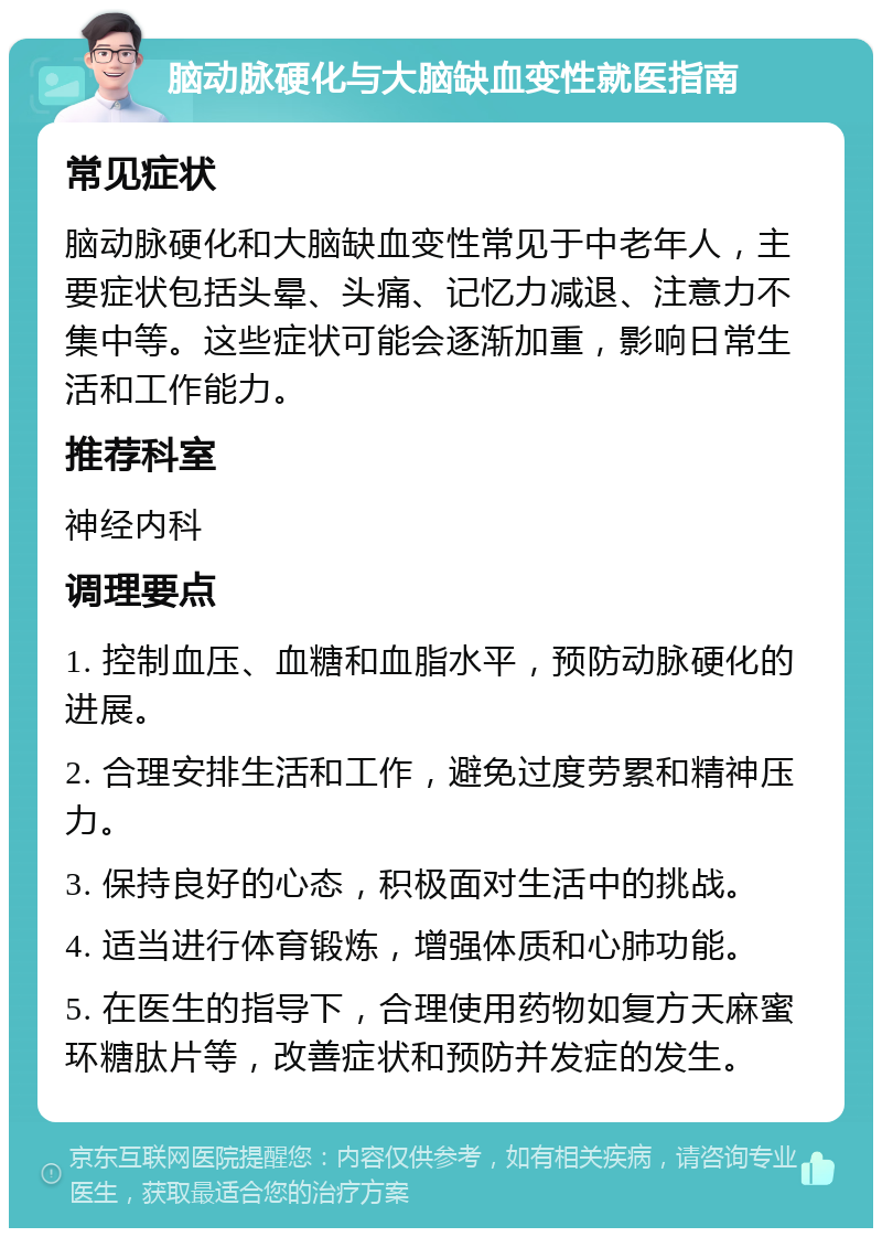 脑动脉硬化与大脑缺血变性就医指南 常见症状 脑动脉硬化和大脑缺血变性常见于中老年人，主要症状包括头晕、头痛、记忆力减退、注意力不集中等。这些症状可能会逐渐加重，影响日常生活和工作能力。 推荐科室 神经内科 调理要点 1. 控制血压、血糖和血脂水平，预防动脉硬化的进展。 2. 合理安排生活和工作，避免过度劳累和精神压力。 3. 保持良好的心态，积极面对生活中的挑战。 4. 适当进行体育锻炼，增强体质和心肺功能。 5. 在医生的指导下，合理使用药物如复方天麻蜜环糖肽片等，改善症状和预防并发症的发生。