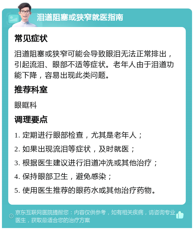 泪道阻塞或狭窄就医指南 常见症状 泪道阻塞或狭窄可能会导致眼泪无法正常排出，引起流泪、眼部不适等症状。老年人由于泪道功能下降，容易出现此类问题。 推荐科室 眼眶科 调理要点 1. 定期进行眼部检查，尤其是老年人； 2. 如果出现流泪等症状，及时就医； 3. 根据医生建议进行泪道冲洗或其他治疗； 4. 保持眼部卫生，避免感染； 5. 使用医生推荐的眼药水或其他治疗药物。