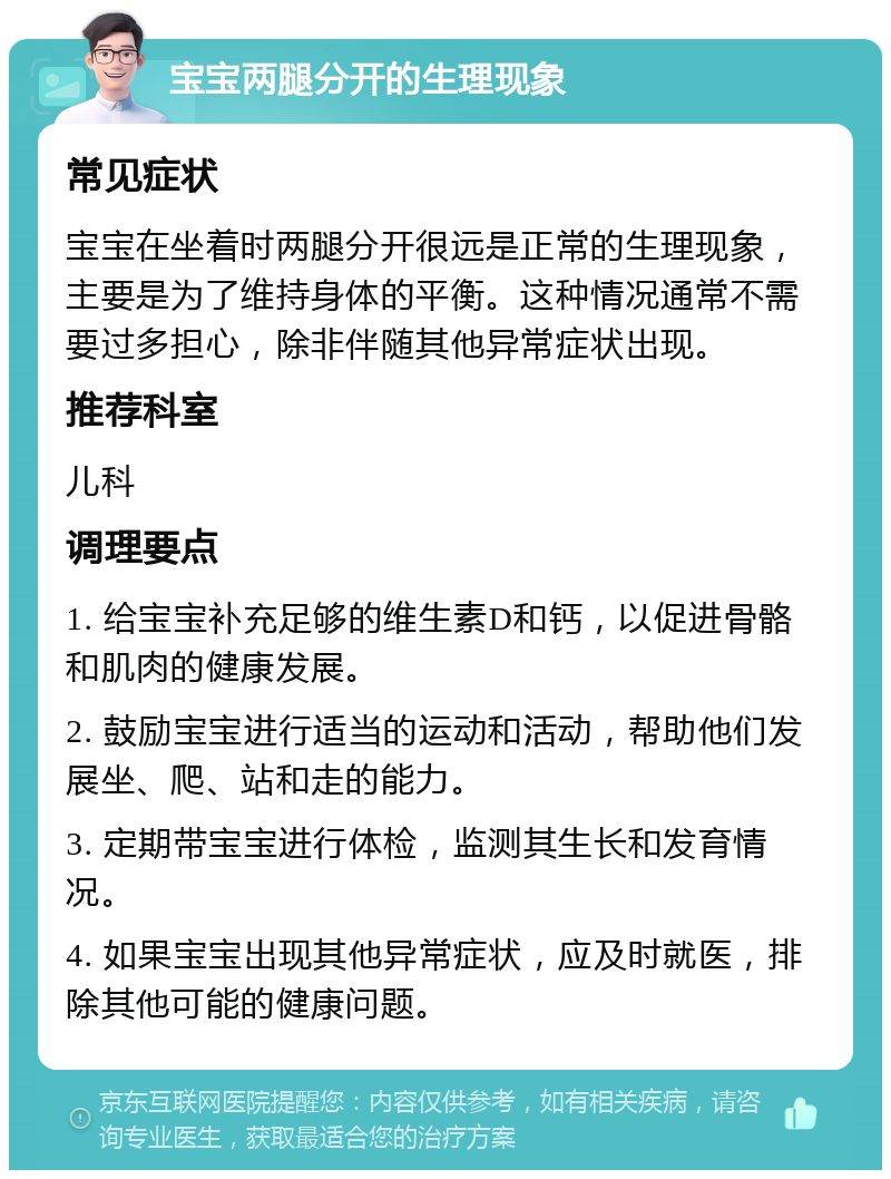 宝宝两腿分开的生理现象 常见症状 宝宝在坐着时两腿分开很远是正常的生理现象，主要是为了维持身体的平衡。这种情况通常不需要过多担心，除非伴随其他异常症状出现。 推荐科室 儿科 调理要点 1. 给宝宝补充足够的维生素D和钙，以促进骨骼和肌肉的健康发展。 2. 鼓励宝宝进行适当的运动和活动，帮助他们发展坐、爬、站和走的能力。 3. 定期带宝宝进行体检，监测其生长和发育情况。 4. 如果宝宝出现其他异常症状，应及时就医，排除其他可能的健康问题。