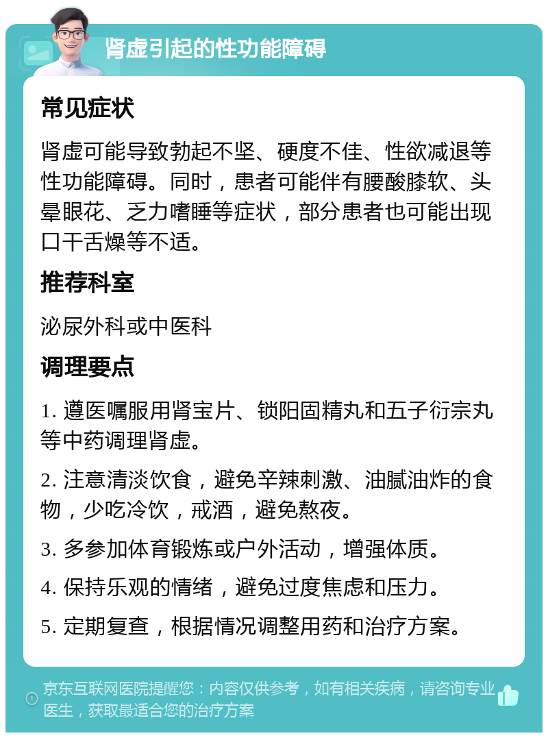 肾虚引起的性功能障碍 常见症状 肾虚可能导致勃起不坚、硬度不佳、性欲减退等性功能障碍。同时，患者可能伴有腰酸膝软、头晕眼花、乏力嗜睡等症状，部分患者也可能出现口干舌燥等不适。 推荐科室 泌尿外科或中医科 调理要点 1. 遵医嘱服用肾宝片、锁阳固精丸和五子衍宗丸等中药调理肾虚。 2. 注意清淡饮食，避免辛辣刺激、油腻油炸的食物，少吃冷饮，戒酒，避免熬夜。 3. 多参加体育锻炼或户外活动，增强体质。 4. 保持乐观的情绪，避免过度焦虑和压力。 5. 定期复查，根据情况调整用药和治疗方案。