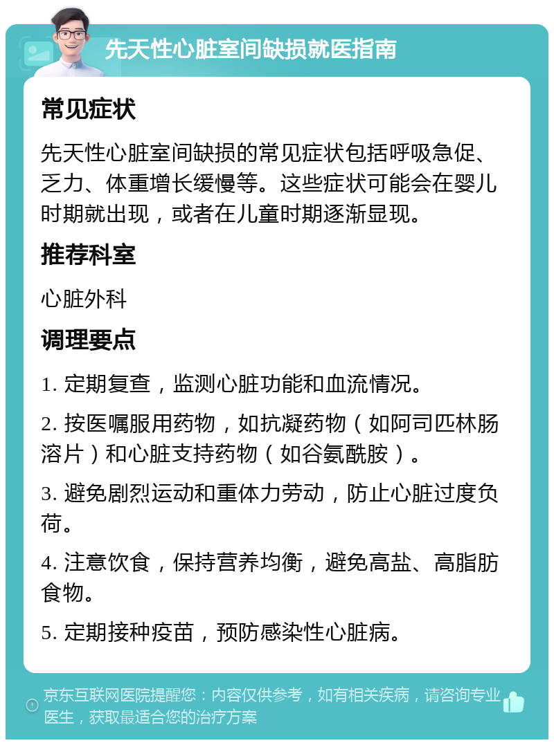 先天性心脏室间缺损就医指南 常见症状 先天性心脏室间缺损的常见症状包括呼吸急促、乏力、体重增长缓慢等。这些症状可能会在婴儿时期就出现，或者在儿童时期逐渐显现。 推荐科室 心脏外科 调理要点 1. 定期复查，监测心脏功能和血流情况。 2. 按医嘱服用药物，如抗凝药物（如阿司匹林肠溶片）和心脏支持药物（如谷氨酰胺）。 3. 避免剧烈运动和重体力劳动，防止心脏过度负荷。 4. 注意饮食，保持营养均衡，避免高盐、高脂肪食物。 5. 定期接种疫苗，预防感染性心脏病。