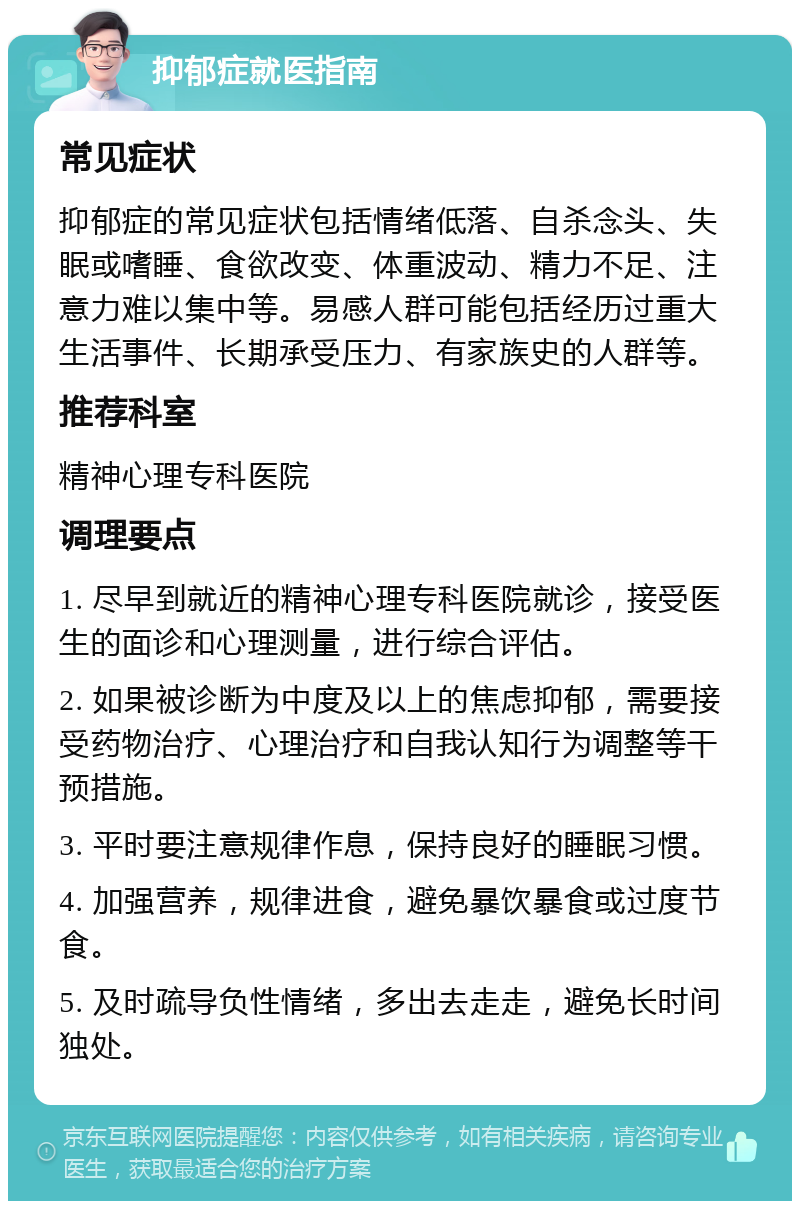 抑郁症就医指南 常见症状 抑郁症的常见症状包括情绪低落、自杀念头、失眠或嗜睡、食欲改变、体重波动、精力不足、注意力难以集中等。易感人群可能包括经历过重大生活事件、长期承受压力、有家族史的人群等。 推荐科室 精神心理专科医院 调理要点 1. 尽早到就近的精神心理专科医院就诊，接受医生的面诊和心理测量，进行综合评估。 2. 如果被诊断为中度及以上的焦虑抑郁，需要接受药物治疗、心理治疗和自我认知行为调整等干预措施。 3. 平时要注意规律作息，保持良好的睡眠习惯。 4. 加强营养，规律进食，避免暴饮暴食或过度节食。 5. 及时疏导负性情绪，多出去走走，避免长时间独处。