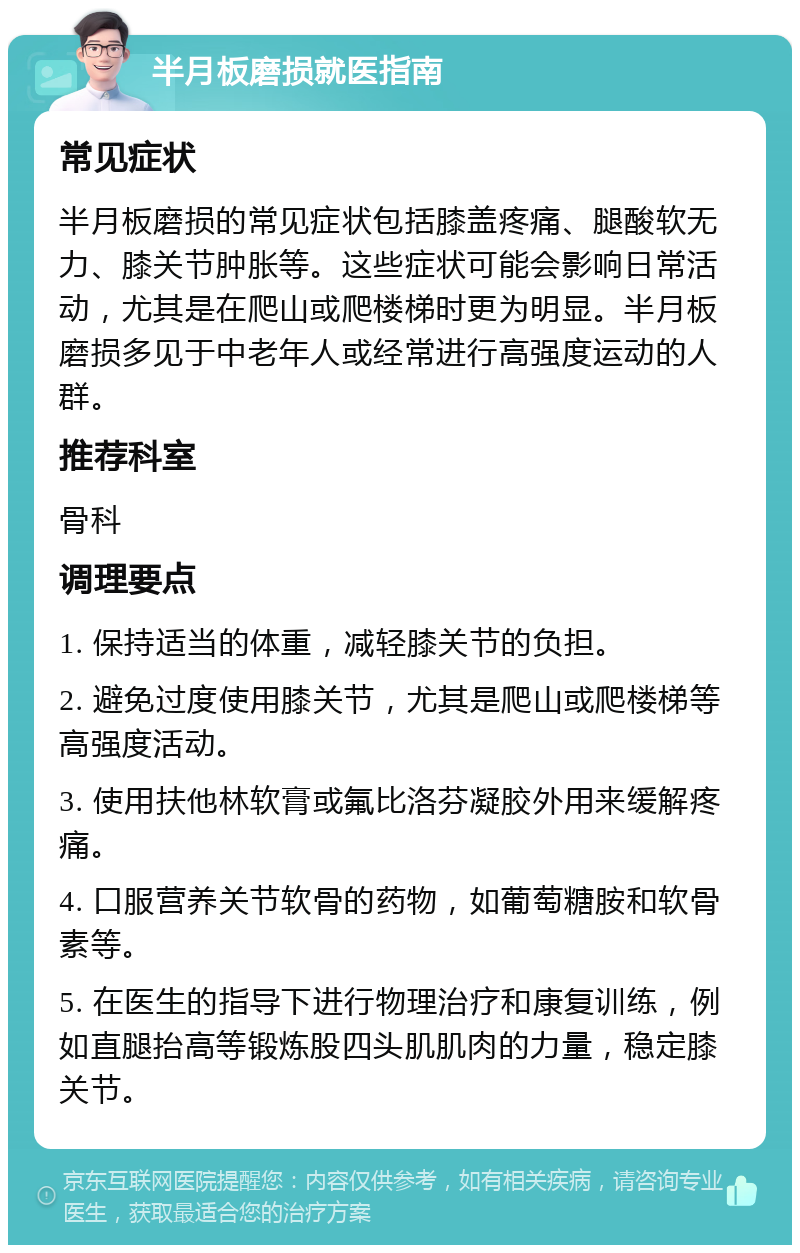 半月板磨损就医指南 常见症状 半月板磨损的常见症状包括膝盖疼痛、腿酸软无力、膝关节肿胀等。这些症状可能会影响日常活动，尤其是在爬山或爬楼梯时更为明显。半月板磨损多见于中老年人或经常进行高强度运动的人群。 推荐科室 骨科 调理要点 1. 保持适当的体重，减轻膝关节的负担。 2. 避免过度使用膝关节，尤其是爬山或爬楼梯等高强度活动。 3. 使用扶他林软膏或氟比洛芬凝胶外用来缓解疼痛。 4. 口服营养关节软骨的药物，如葡萄糖胺和软骨素等。 5. 在医生的指导下进行物理治疗和康复训练，例如直腿抬高等锻炼股四头肌肌肉的力量，稳定膝关节。