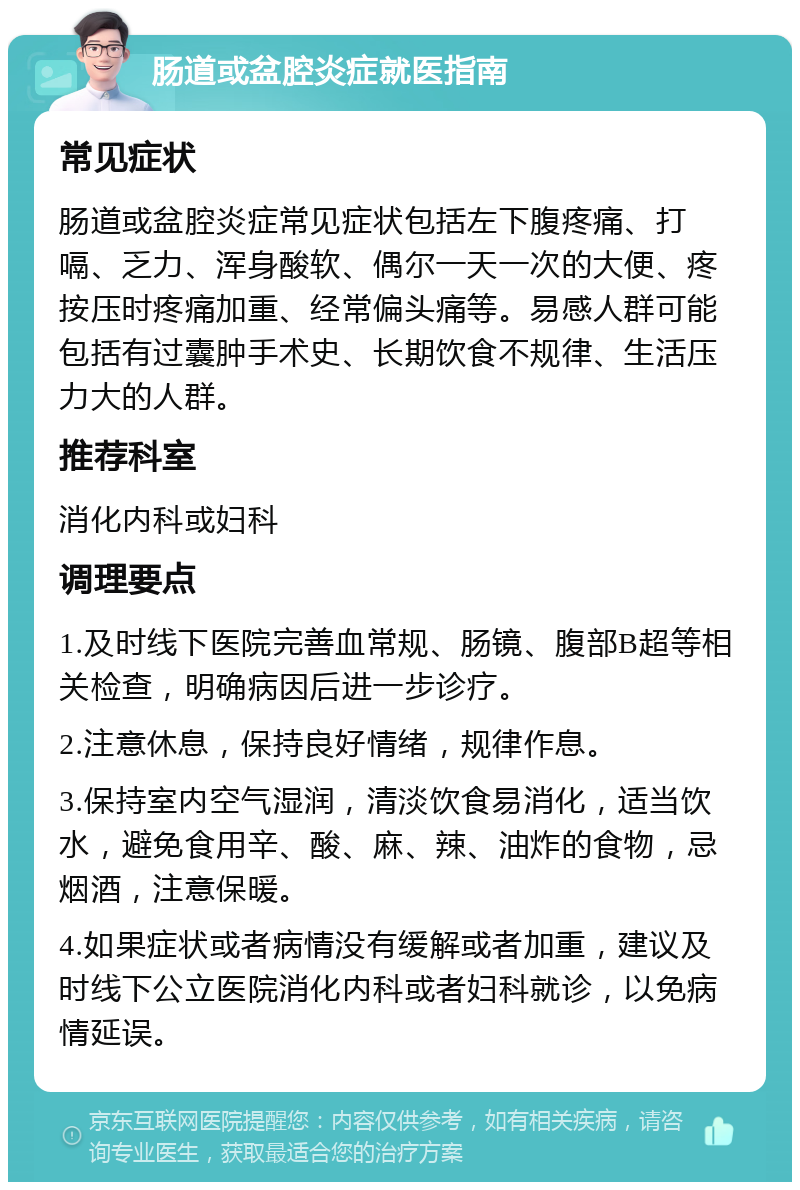 肠道或盆腔炎症就医指南 常见症状 肠道或盆腔炎症常见症状包括左下腹疼痛、打嗝、乏力、浑身酸软、偶尔一天一次的大便、疼按压时疼痛加重、经常偏头痛等。易感人群可能包括有过囊肿手术史、长期饮食不规律、生活压力大的人群。 推荐科室 消化内科或妇科 调理要点 1.及时线下医院完善血常规、肠镜、腹部B超等相关检查，明确病因后进一步诊疗。 2.注意休息，保持良好情绪，规律作息。 3.保持室内空气湿润，清淡饮食易消化，适当饮水，避免食用辛、酸、麻、辣、油炸的食物，忌烟酒，注意保暖。 4.如果症状或者病情没有缓解或者加重，建议及时线下公立医院消化内科或者妇科就诊，以免病情延误。