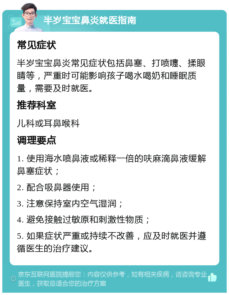 半岁宝宝鼻炎就医指南 常见症状 半岁宝宝鼻炎常见症状包括鼻塞、打喷嚏、揉眼睛等，严重时可能影响孩子喝水喝奶和睡眠质量，需要及时就医。 推荐科室 儿科或耳鼻喉科 调理要点 1. 使用海水喷鼻液或稀释一倍的呋麻滴鼻液缓解鼻塞症状； 2. 配合吸鼻器使用； 3. 注意保持室内空气湿润； 4. 避免接触过敏原和刺激性物质； 5. 如果症状严重或持续不改善，应及时就医并遵循医生的治疗建议。