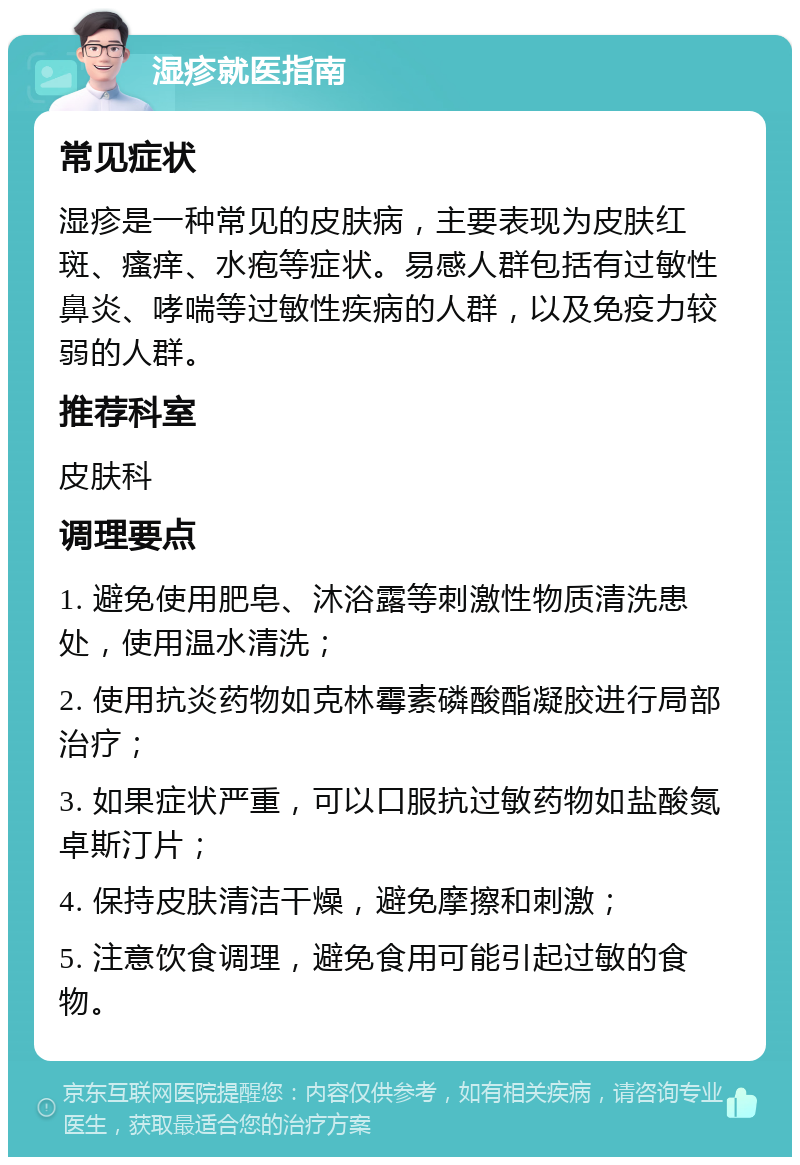 湿疹就医指南 常见症状 湿疹是一种常见的皮肤病，主要表现为皮肤红斑、瘙痒、水疱等症状。易感人群包括有过敏性鼻炎、哮喘等过敏性疾病的人群，以及免疫力较弱的人群。 推荐科室 皮肤科 调理要点 1. 避免使用肥皂、沐浴露等刺激性物质清洗患处，使用温水清洗； 2. 使用抗炎药物如克林霉素磷酸酯凝胶进行局部治疗； 3. 如果症状严重，可以口服抗过敏药物如盐酸氮卓斯汀片； 4. 保持皮肤清洁干燥，避免摩擦和刺激； 5. 注意饮食调理，避免食用可能引起过敏的食物。