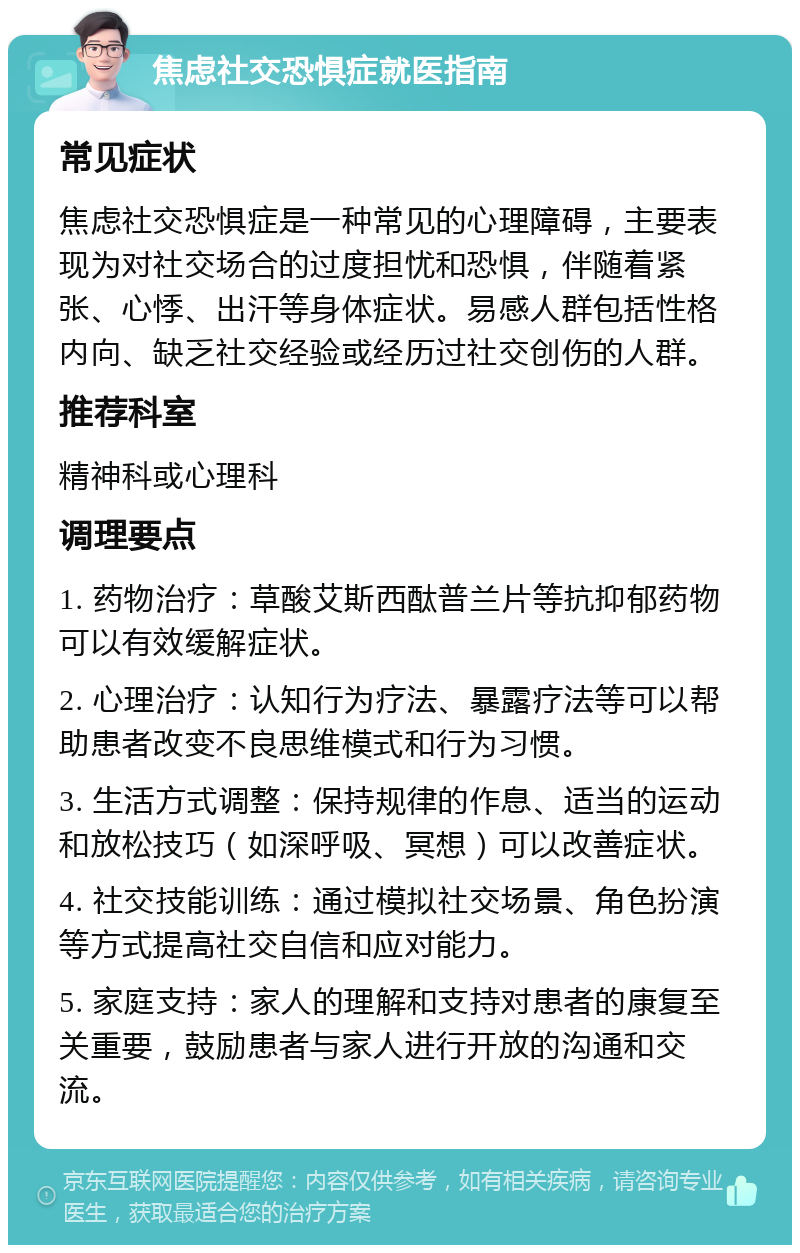 焦虑社交恐惧症就医指南 常见症状 焦虑社交恐惧症是一种常见的心理障碍，主要表现为对社交场合的过度担忧和恐惧，伴随着紧张、心悸、出汗等身体症状。易感人群包括性格内向、缺乏社交经验或经历过社交创伤的人群。 推荐科室 精神科或心理科 调理要点 1. 药物治疗：草酸艾斯西酞普兰片等抗抑郁药物可以有效缓解症状。 2. 心理治疗：认知行为疗法、暴露疗法等可以帮助患者改变不良思维模式和行为习惯。 3. 生活方式调整：保持规律的作息、适当的运动和放松技巧（如深呼吸、冥想）可以改善症状。 4. 社交技能训练：通过模拟社交场景、角色扮演等方式提高社交自信和应对能力。 5. 家庭支持：家人的理解和支持对患者的康复至关重要，鼓励患者与家人进行开放的沟通和交流。