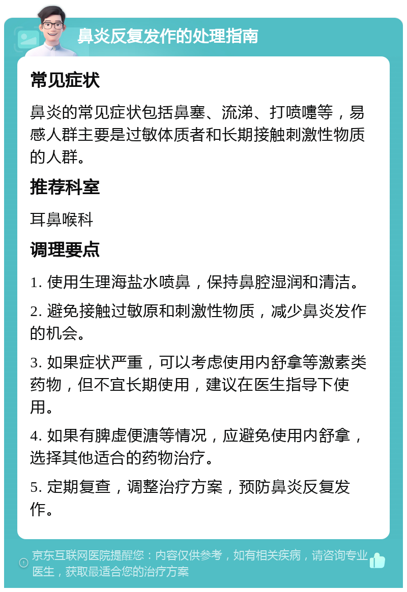 鼻炎反复发作的处理指南 常见症状 鼻炎的常见症状包括鼻塞、流涕、打喷嚏等，易感人群主要是过敏体质者和长期接触刺激性物质的人群。 推荐科室 耳鼻喉科 调理要点 1. 使用生理海盐水喷鼻，保持鼻腔湿润和清洁。 2. 避免接触过敏原和刺激性物质，减少鼻炎发作的机会。 3. 如果症状严重，可以考虑使用内舒拿等激素类药物，但不宜长期使用，建议在医生指导下使用。 4. 如果有脾虚便溏等情况，应避免使用内舒拿，选择其他适合的药物治疗。 5. 定期复查，调整治疗方案，预防鼻炎反复发作。