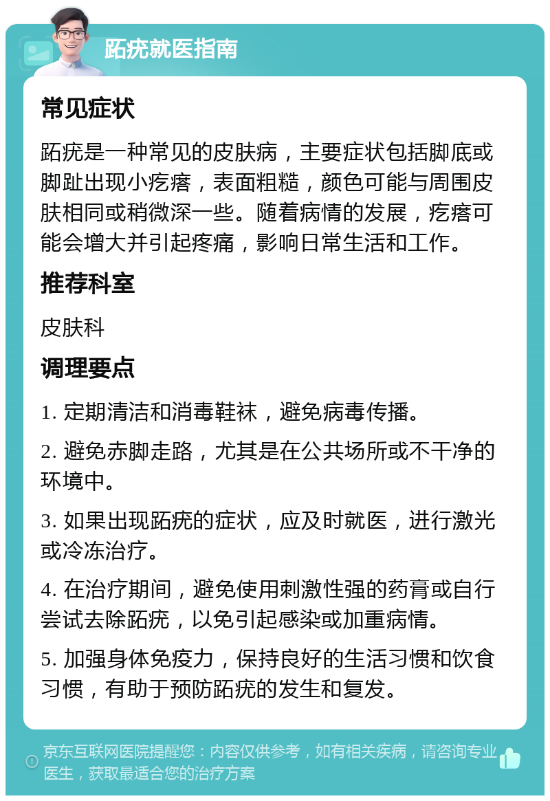 跖疣就医指南 常见症状 跖疣是一种常见的皮肤病，主要症状包括脚底或脚趾出现小疙瘩，表面粗糙，颜色可能与周围皮肤相同或稍微深一些。随着病情的发展，疙瘩可能会增大并引起疼痛，影响日常生活和工作。 推荐科室 皮肤科 调理要点 1. 定期清洁和消毒鞋袜，避免病毒传播。 2. 避免赤脚走路，尤其是在公共场所或不干净的环境中。 3. 如果出现跖疣的症状，应及时就医，进行激光或冷冻治疗。 4. 在治疗期间，避免使用刺激性强的药膏或自行尝试去除跖疣，以免引起感染或加重病情。 5. 加强身体免疫力，保持良好的生活习惯和饮食习惯，有助于预防跖疣的发生和复发。