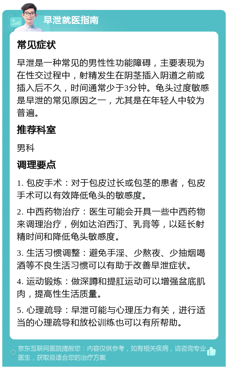 早泄就医指南 常见症状 早泄是一种常见的男性性功能障碍，主要表现为在性交过程中，射精发生在阴茎插入阴道之前或插入后不久，时间通常少于3分钟。龟头过度敏感是早泄的常见原因之一，尤其是在年轻人中较为普遍。 推荐科室 男科 调理要点 1. 包皮手术：对于包皮过长或包茎的患者，包皮手术可以有效降低龟头的敏感度。 2. 中西药物治疗：医生可能会开具一些中西药物来调理治疗，例如达泊西汀、乳膏等，以延长射精时间和降低龟头敏感度。 3. 生活习惯调整：避免手淫、少熬夜、少抽烟喝酒等不良生活习惯可以有助于改善早泄症状。 4. 运动锻炼：做深蹲和提肛运动可以增强盆底肌肉，提高性生活质量。 5. 心理疏导：早泄可能与心理压力有关，进行适当的心理疏导和放松训练也可以有所帮助。