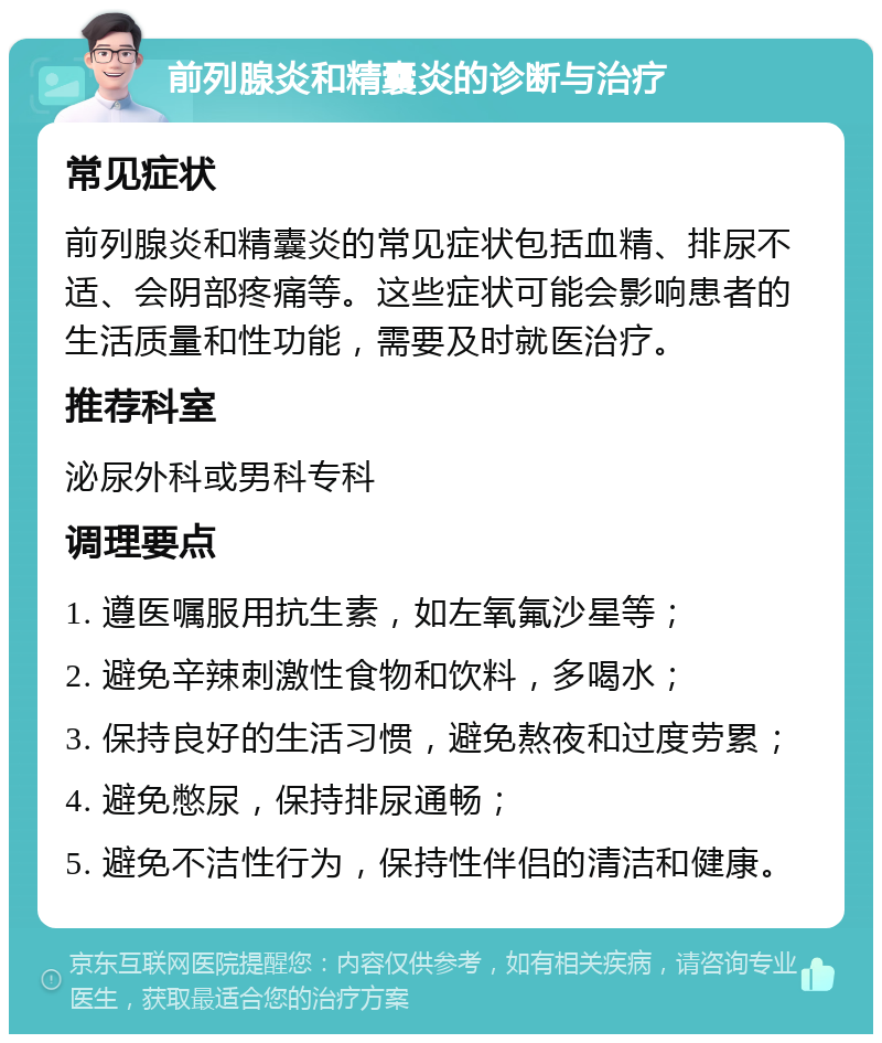 前列腺炎和精囊炎的诊断与治疗 常见症状 前列腺炎和精囊炎的常见症状包括血精、排尿不适、会阴部疼痛等。这些症状可能会影响患者的生活质量和性功能，需要及时就医治疗。 推荐科室 泌尿外科或男科专科 调理要点 1. 遵医嘱服用抗生素，如左氧氟沙星等； 2. 避免辛辣刺激性食物和饮料，多喝水； 3. 保持良好的生活习惯，避免熬夜和过度劳累； 4. 避免憋尿，保持排尿通畅； 5. 避免不洁性行为，保持性伴侣的清洁和健康。