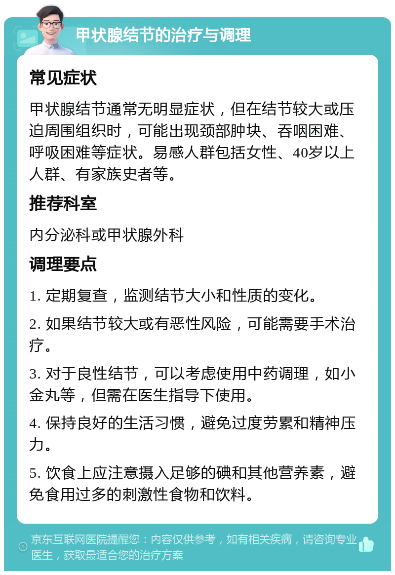 甲状腺结节的治疗与调理 常见症状 甲状腺结节通常无明显症状，但在结节较大或压迫周围组织时，可能出现颈部肿块、吞咽困难、呼吸困难等症状。易感人群包括女性、40岁以上人群、有家族史者等。 推荐科室 内分泌科或甲状腺外科 调理要点 1. 定期复查，监测结节大小和性质的变化。 2. 如果结节较大或有恶性风险，可能需要手术治疗。 3. 对于良性结节，可以考虑使用中药调理，如小金丸等，但需在医生指导下使用。 4. 保持良好的生活习惯，避免过度劳累和精神压力。 5. 饮食上应注意摄入足够的碘和其他营养素，避免食用过多的刺激性食物和饮料。