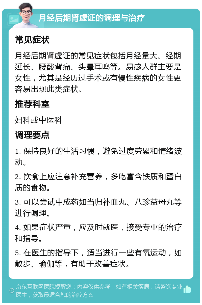 月经后期肾虚证的调理与治疗 常见症状 月经后期肾虚证的常见症状包括月经量大、经期延长、腰酸背痛、头晕耳鸣等。易感人群主要是女性，尤其是经历过手术或有慢性疾病的女性更容易出现此类症状。 推荐科室 妇科或中医科 调理要点 1. 保持良好的生活习惯，避免过度劳累和情绪波动。 2. 饮食上应注意补充营养，多吃富含铁质和蛋白质的食物。 3. 可以尝试中成药如当归补血丸、八珍益母丸等进行调理。 4. 如果症状严重，应及时就医，接受专业的治疗和指导。 5. 在医生的指导下，适当进行一些有氧运动，如散步、瑜伽等，有助于改善症状。