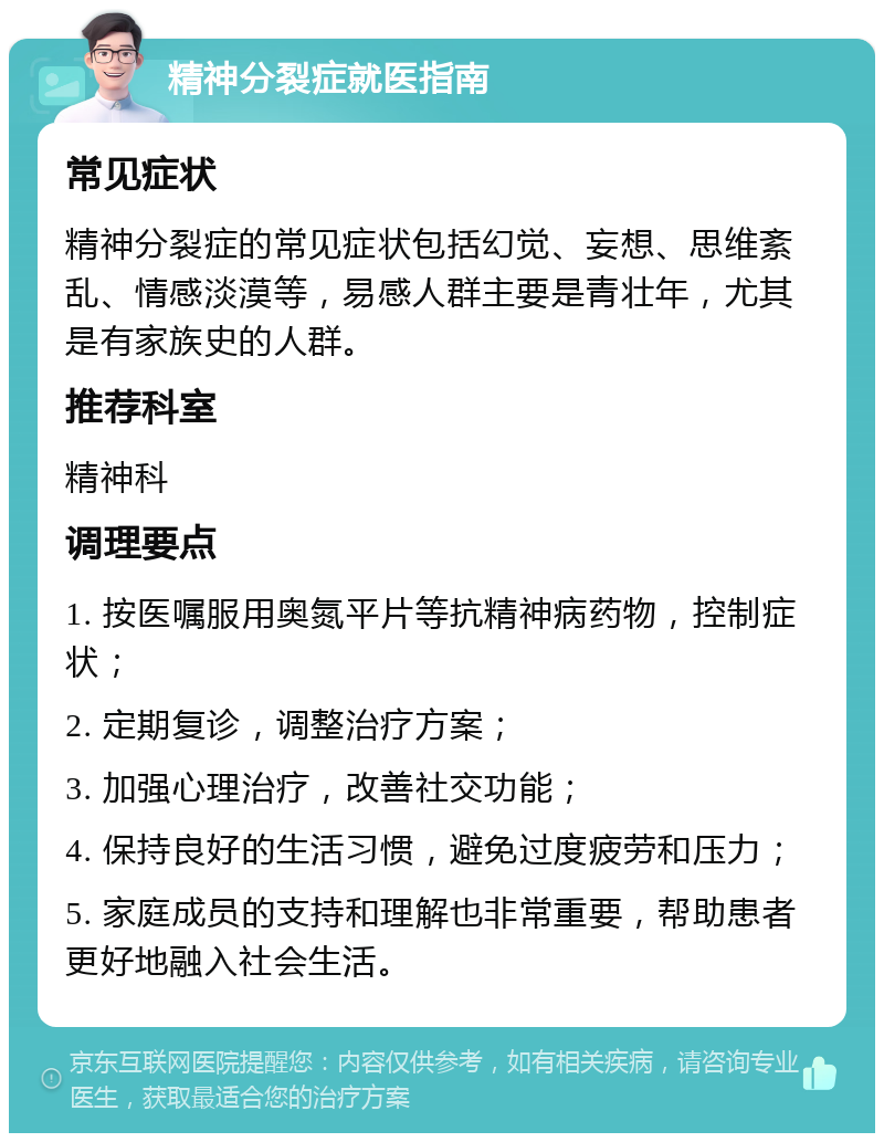 精神分裂症就医指南 常见症状 精神分裂症的常见症状包括幻觉、妄想、思维紊乱、情感淡漠等，易感人群主要是青壮年，尤其是有家族史的人群。 推荐科室 精神科 调理要点 1. 按医嘱服用奥氮平片等抗精神病药物，控制症状； 2. 定期复诊，调整治疗方案； 3. 加强心理治疗，改善社交功能； 4. 保持良好的生活习惯，避免过度疲劳和压力； 5. 家庭成员的支持和理解也非常重要，帮助患者更好地融入社会生活。