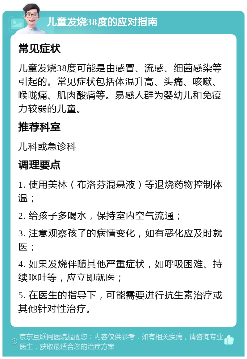 儿童发烧38度的应对指南 常见症状 儿童发烧38度可能是由感冒、流感、细菌感染等引起的。常见症状包括体温升高、头痛、咳嗽、喉咙痛、肌肉酸痛等。易感人群为婴幼儿和免疫力较弱的儿童。 推荐科室 儿科或急诊科 调理要点 1. 使用美林（布洛芬混悬液）等退烧药物控制体温； 2. 给孩子多喝水，保持室内空气流通； 3. 注意观察孩子的病情变化，如有恶化应及时就医； 4. 如果发烧伴随其他严重症状，如呼吸困难、持续呕吐等，应立即就医； 5. 在医生的指导下，可能需要进行抗生素治疗或其他针对性治疗。