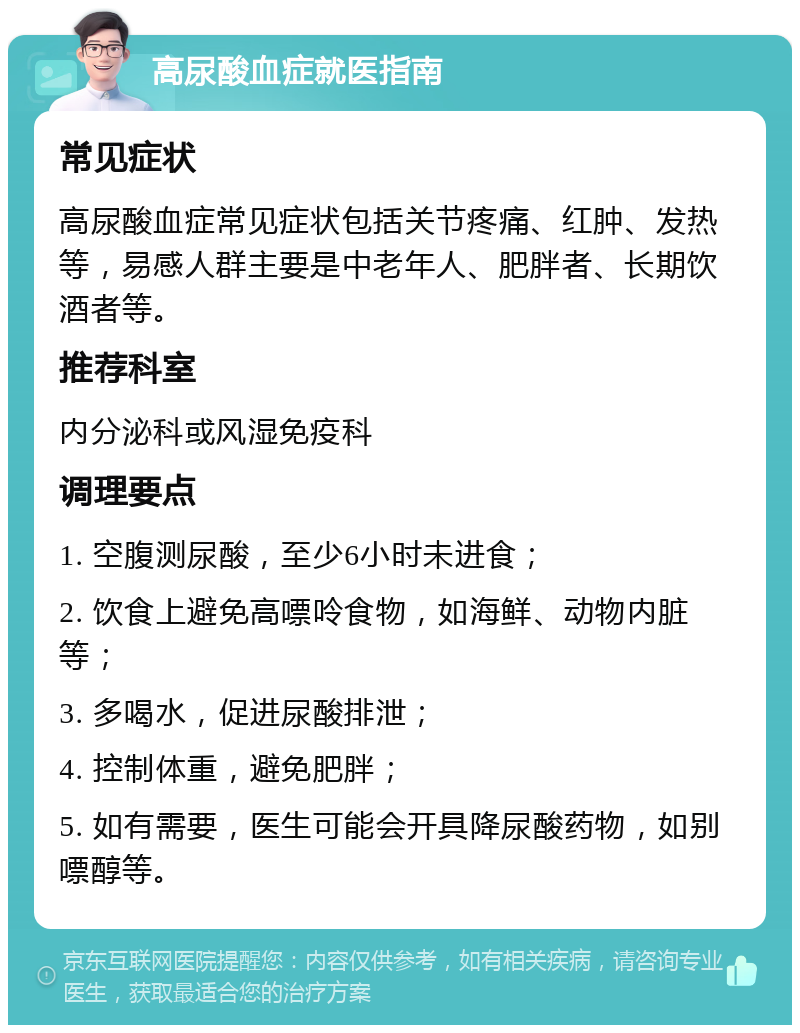 高尿酸血症就医指南 常见症状 高尿酸血症常见症状包括关节疼痛、红肿、发热等，易感人群主要是中老年人、肥胖者、长期饮酒者等。 推荐科室 内分泌科或风湿免疫科 调理要点 1. 空腹测尿酸，至少6小时未进食； 2. 饮食上避免高嘌呤食物，如海鲜、动物内脏等； 3. 多喝水，促进尿酸排泄； 4. 控制体重，避免肥胖； 5. 如有需要，医生可能会开具降尿酸药物，如别嘌醇等。