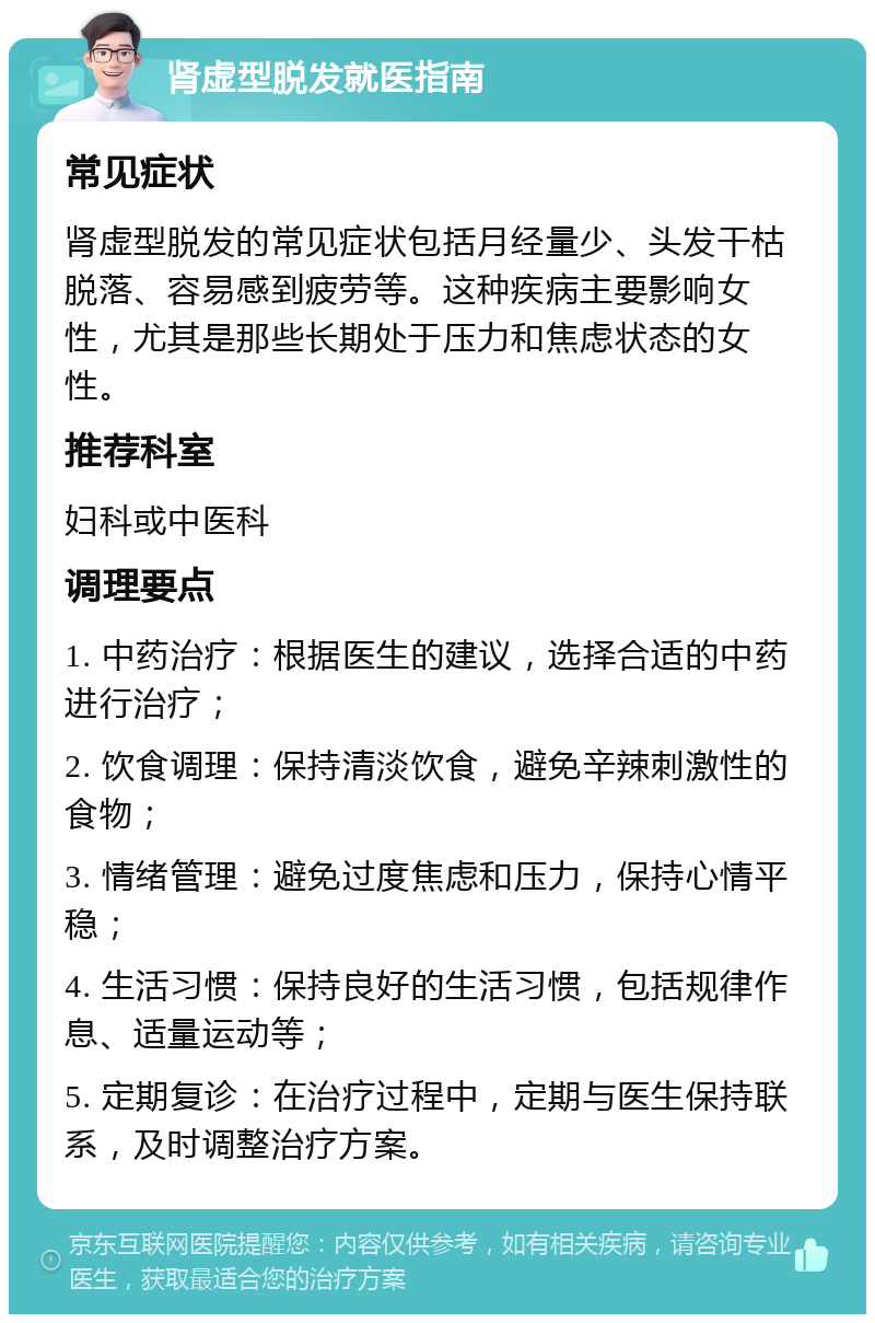 肾虚型脱发就医指南 常见症状 肾虚型脱发的常见症状包括月经量少、头发干枯脱落、容易感到疲劳等。这种疾病主要影响女性，尤其是那些长期处于压力和焦虑状态的女性。 推荐科室 妇科或中医科 调理要点 1. 中药治疗：根据医生的建议，选择合适的中药进行治疗； 2. 饮食调理：保持清淡饮食，避免辛辣刺激性的食物； 3. 情绪管理：避免过度焦虑和压力，保持心情平稳； 4. 生活习惯：保持良好的生活习惯，包括规律作息、适量运动等； 5. 定期复诊：在治疗过程中，定期与医生保持联系，及时调整治疗方案。