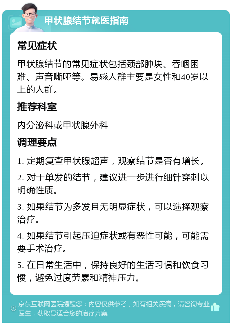 甲状腺结节就医指南 常见症状 甲状腺结节的常见症状包括颈部肿块、吞咽困难、声音嘶哑等。易感人群主要是女性和40岁以上的人群。 推荐科室 内分泌科或甲状腺外科 调理要点 1. 定期复查甲状腺超声，观察结节是否有增长。 2. 对于单发的结节，建议进一步进行细针穿刺以明确性质。 3. 如果结节为多发且无明显症状，可以选择观察治疗。 4. 如果结节引起压迫症状或有恶性可能，可能需要手术治疗。 5. 在日常生活中，保持良好的生活习惯和饮食习惯，避免过度劳累和精神压力。