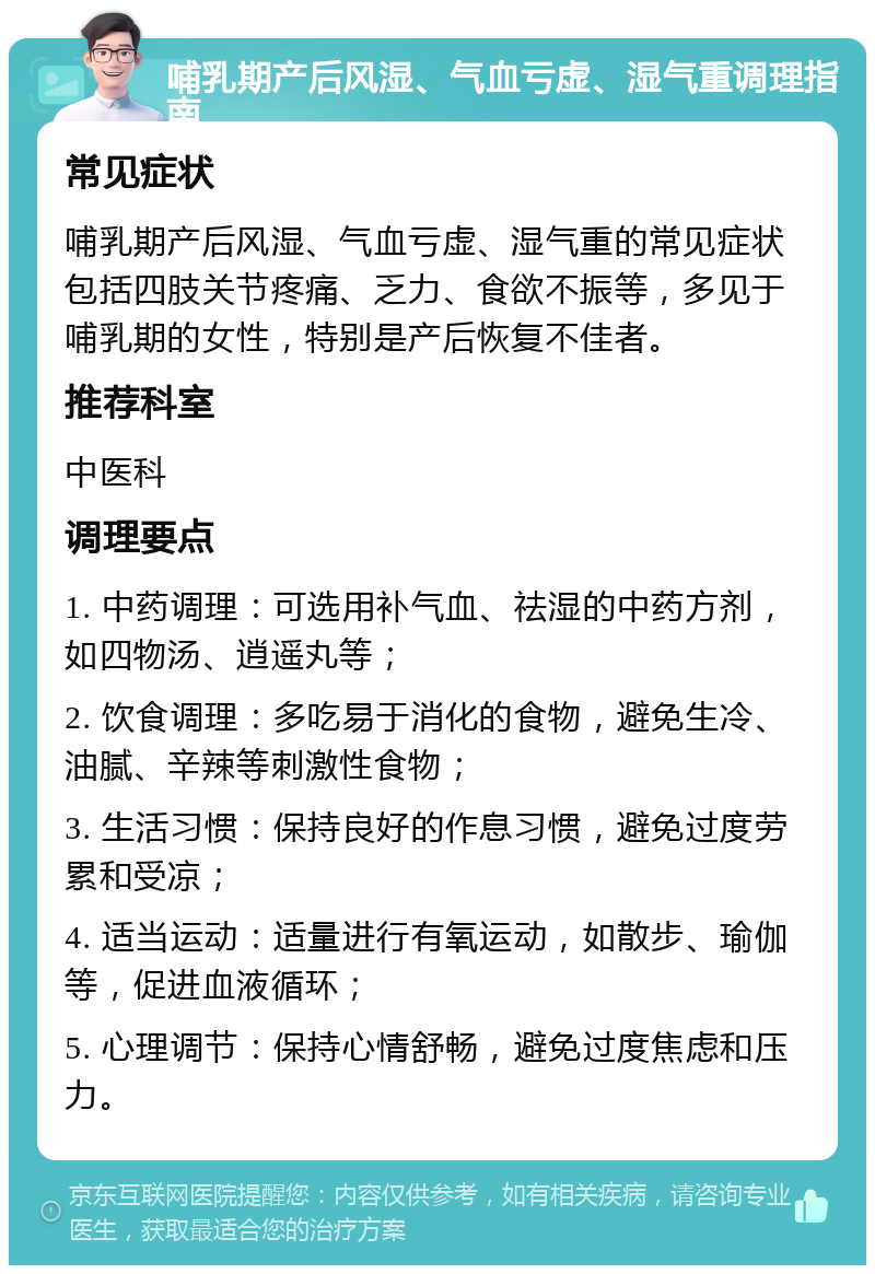 哺乳期产后风湿、气血亏虚、湿气重调理指南 常见症状 哺乳期产后风湿、气血亏虚、湿气重的常见症状包括四肢关节疼痛、乏力、食欲不振等，多见于哺乳期的女性，特别是产后恢复不佳者。 推荐科室 中医科 调理要点 1. 中药调理：可选用补气血、祛湿的中药方剂，如四物汤、逍遥丸等； 2. 饮食调理：多吃易于消化的食物，避免生冷、油腻、辛辣等刺激性食物； 3. 生活习惯：保持良好的作息习惯，避免过度劳累和受凉； 4. 适当运动：适量进行有氧运动，如散步、瑜伽等，促进血液循环； 5. 心理调节：保持心情舒畅，避免过度焦虑和压力。