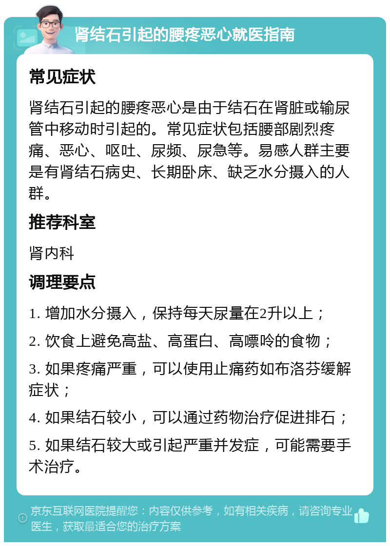 肾结石引起的腰疼恶心就医指南 常见症状 肾结石引起的腰疼恶心是由于结石在肾脏或输尿管中移动时引起的。常见症状包括腰部剧烈疼痛、恶心、呕吐、尿频、尿急等。易感人群主要是有肾结石病史、长期卧床、缺乏水分摄入的人群。 推荐科室 肾内科 调理要点 1. 增加水分摄入，保持每天尿量在2升以上； 2. 饮食上避免高盐、高蛋白、高嘌呤的食物； 3. 如果疼痛严重，可以使用止痛药如布洛芬缓解症状； 4. 如果结石较小，可以通过药物治疗促进排石； 5. 如果结石较大或引起严重并发症，可能需要手术治疗。