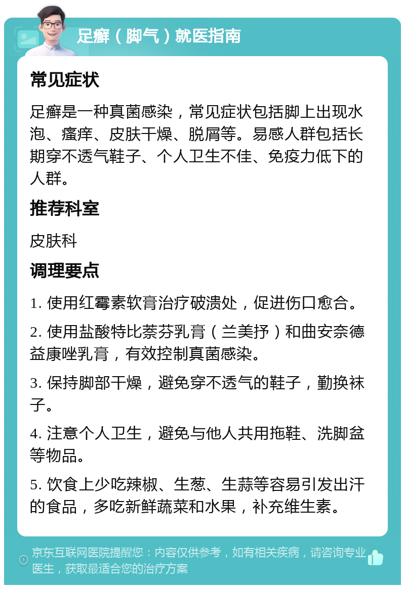 足癣（脚气）就医指南 常见症状 足癣是一种真菌感染，常见症状包括脚上出现水泡、瘙痒、皮肤干燥、脱屑等。易感人群包括长期穿不透气鞋子、个人卫生不佳、免疫力低下的人群。 推荐科室 皮肤科 调理要点 1. 使用红霉素软膏治疗破溃处，促进伤口愈合。 2. 使用盐酸特比萘芬乳膏（兰美抒）和曲安奈德益康唑乳膏，有效控制真菌感染。 3. 保持脚部干燥，避免穿不透气的鞋子，勤换袜子。 4. 注意个人卫生，避免与他人共用拖鞋、洗脚盆等物品。 5. 饮食上少吃辣椒、生葱、生蒜等容易引发出汗的食品，多吃新鲜蔬菜和水果，补充维生素。