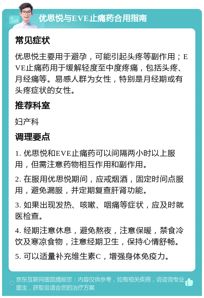 优思悦与EVE止痛药合用指南 常见症状 优思悦主要用于避孕，可能引起头疼等副作用；EVE止痛药用于缓解轻度至中度疼痛，包括头疼、月经痛等。易感人群为女性，特别是月经期或有头疼症状的女性。 推荐科室 妇产科 调理要点 1. 优思悦和EVE止痛药可以间隔两小时以上服用，但需注意药物相互作用和副作用。 2. 在服用优思悦期间，应戒烟酒，固定时间点服用，避免漏服，并定期复查肝肾功能。 3. 如果出现发热、咳嗽、咽痛等症状，应及时就医检查。 4. 经期注意休息，避免熬夜，注意保暖，禁食冷饮及寒凉食物，注意经期卫生，保持心情舒畅。 5. 可以适量补充维生素C，增强身体免疫力。