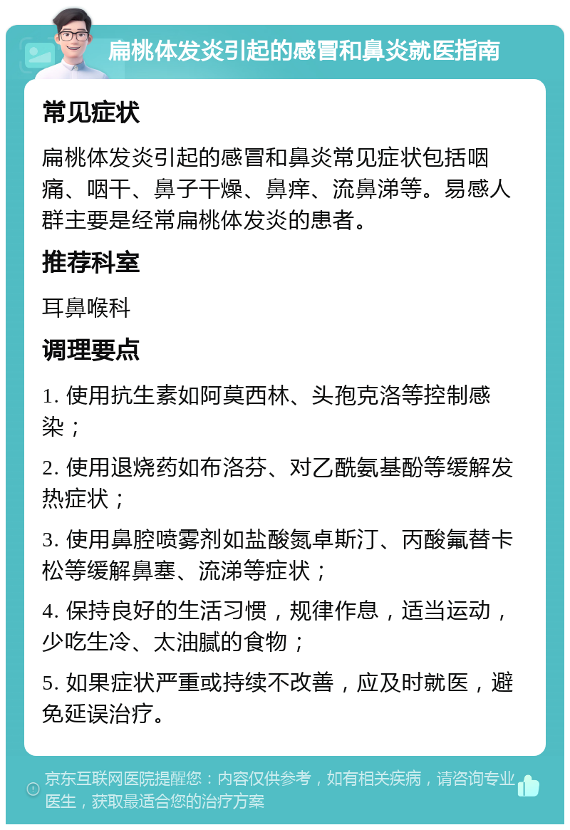 扁桃体发炎引起的感冒和鼻炎就医指南 常见症状 扁桃体发炎引起的感冒和鼻炎常见症状包括咽痛、咽干、鼻子干燥、鼻痒、流鼻涕等。易感人群主要是经常扁桃体发炎的患者。 推荐科室 耳鼻喉科 调理要点 1. 使用抗生素如阿莫西林、头孢克洛等控制感染； 2. 使用退烧药如布洛芬、对乙酰氨基酚等缓解发热症状； 3. 使用鼻腔喷雾剂如盐酸氮卓斯汀、丙酸氟替卡松等缓解鼻塞、流涕等症状； 4. 保持良好的生活习惯，规律作息，适当运动，少吃生冷、太油腻的食物； 5. 如果症状严重或持续不改善，应及时就医，避免延误治疗。