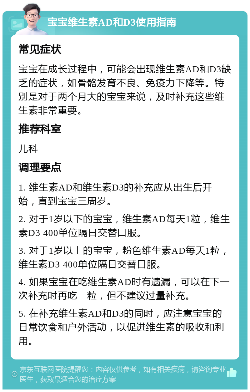 宝宝维生素AD和D3使用指南 常见症状 宝宝在成长过程中，可能会出现维生素AD和D3缺乏的症状，如骨骼发育不良、免疫力下降等。特别是对于两个月大的宝宝来说，及时补充这些维生素非常重要。 推荐科室 儿科 调理要点 1. 维生素AD和维生素D3的补充应从出生后开始，直到宝宝三周岁。 2. 对于1岁以下的宝宝，维生素AD每天1粒，维生素D3 400单位隔日交替口服。 3. 对于1岁以上的宝宝，粉色维生素AD每天1粒，维生素D3 400单位隔日交替口服。 4. 如果宝宝在吃维生素AD时有遗漏，可以在下一次补充时再吃一粒，但不建议过量补充。 5. 在补充维生素AD和D3的同时，应注意宝宝的日常饮食和户外活动，以促进维生素的吸收和利用。