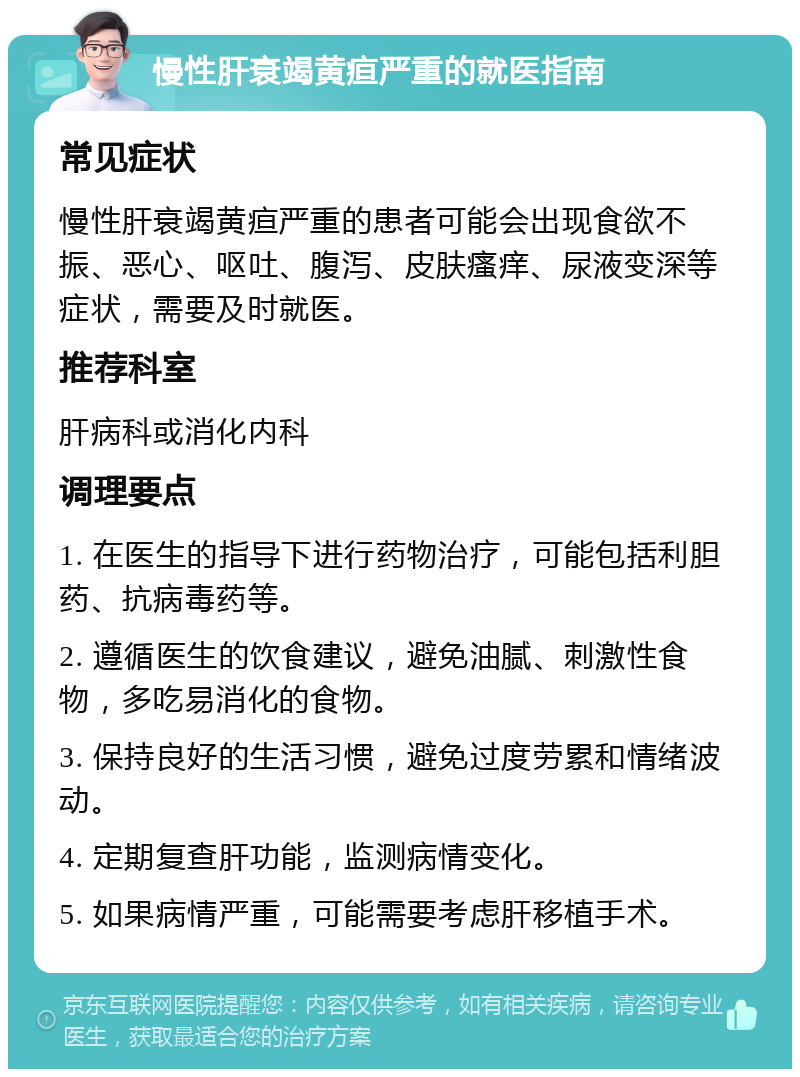 慢性肝衰竭黄疸严重的就医指南 常见症状 慢性肝衰竭黄疸严重的患者可能会出现食欲不振、恶心、呕吐、腹泻、皮肤瘙痒、尿液变深等症状，需要及时就医。 推荐科室 肝病科或消化内科 调理要点 1. 在医生的指导下进行药物治疗，可能包括利胆药、抗病毒药等。 2. 遵循医生的饮食建议，避免油腻、刺激性食物，多吃易消化的食物。 3. 保持良好的生活习惯，避免过度劳累和情绪波动。 4. 定期复查肝功能，监测病情变化。 5. 如果病情严重，可能需要考虑肝移植手术。