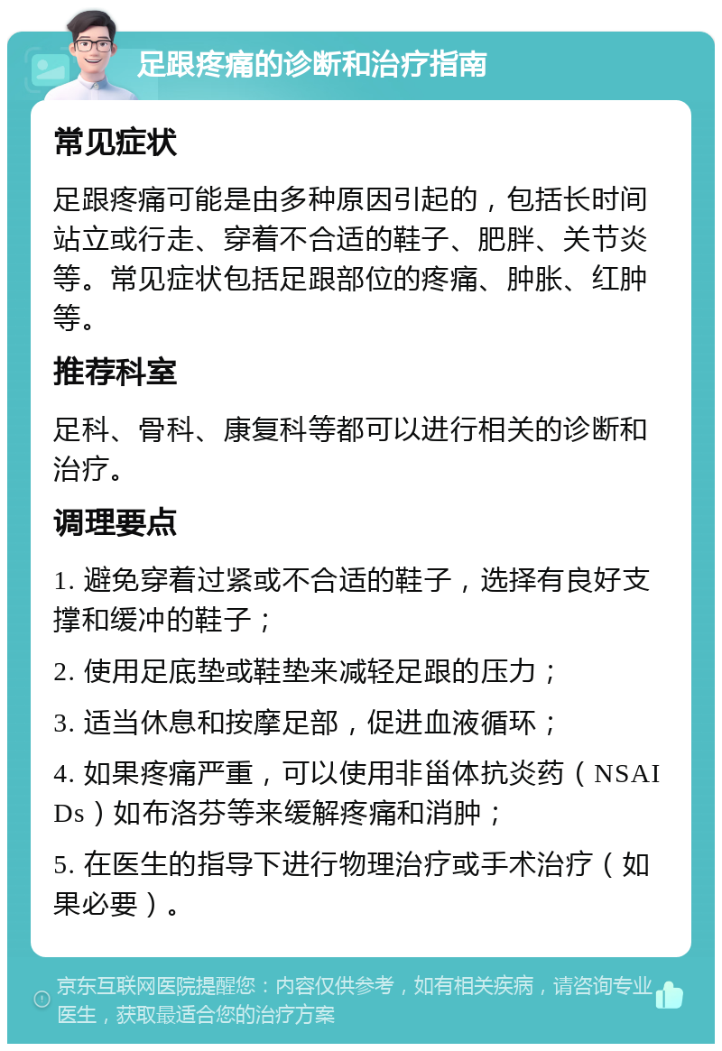 足跟疼痛的诊断和治疗指南 常见症状 足跟疼痛可能是由多种原因引起的，包括长时间站立或行走、穿着不合适的鞋子、肥胖、关节炎等。常见症状包括足跟部位的疼痛、肿胀、红肿等。 推荐科室 足科、骨科、康复科等都可以进行相关的诊断和治疗。 调理要点 1. 避免穿着过紧或不合适的鞋子，选择有良好支撑和缓冲的鞋子； 2. 使用足底垫或鞋垫来减轻足跟的压力； 3. 适当休息和按摩足部，促进血液循环； 4. 如果疼痛严重，可以使用非甾体抗炎药（NSAIDs）如布洛芬等来缓解疼痛和消肿； 5. 在医生的指导下进行物理治疗或手术治疗（如果必要）。