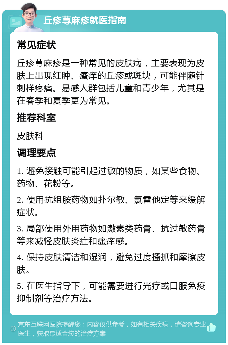 丘疹荨麻疹就医指南 常见症状 丘疹荨麻疹是一种常见的皮肤病，主要表现为皮肤上出现红肿、瘙痒的丘疹或斑块，可能伴随针刺样疼痛。易感人群包括儿童和青少年，尤其是在春季和夏季更为常见。 推荐科室 皮肤科 调理要点 1. 避免接触可能引起过敏的物质，如某些食物、药物、花粉等。 2. 使用抗组胺药物如扑尔敏、氯雷他定等来缓解症状。 3. 局部使用外用药物如激素类药膏、抗过敏药膏等来减轻皮肤炎症和瘙痒感。 4. 保持皮肤清洁和湿润，避免过度搔抓和摩擦皮肤。 5. 在医生指导下，可能需要进行光疗或口服免疫抑制剂等治疗方法。