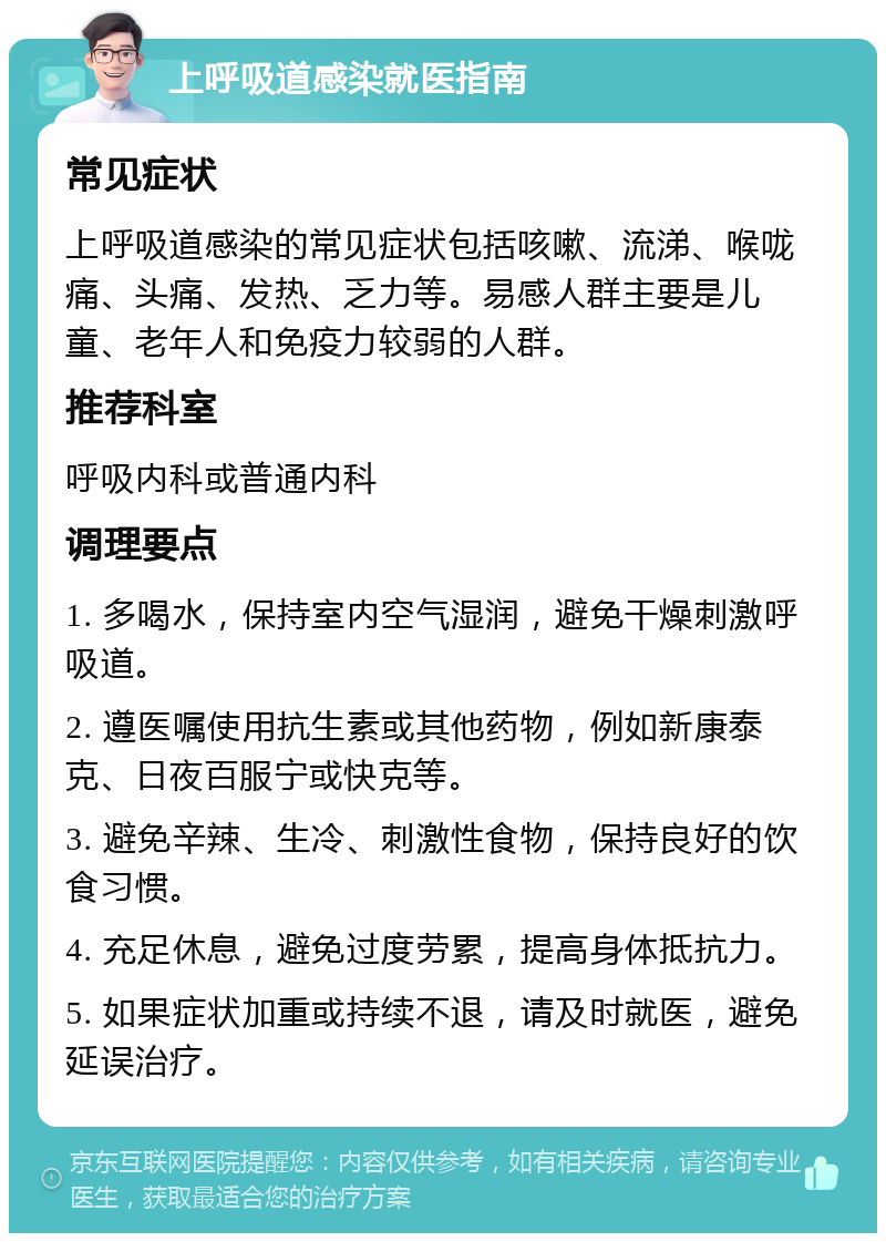 上呼吸道感染就医指南 常见症状 上呼吸道感染的常见症状包括咳嗽、流涕、喉咙痛、头痛、发热、乏力等。易感人群主要是儿童、老年人和免疫力较弱的人群。 推荐科室 呼吸内科或普通内科 调理要点 1. 多喝水，保持室内空气湿润，避免干燥刺激呼吸道。 2. 遵医嘱使用抗生素或其他药物，例如新康泰克、日夜百服宁或快克等。 3. 避免辛辣、生冷、刺激性食物，保持良好的饮食习惯。 4. 充足休息，避免过度劳累，提高身体抵抗力。 5. 如果症状加重或持续不退，请及时就医，避免延误治疗。