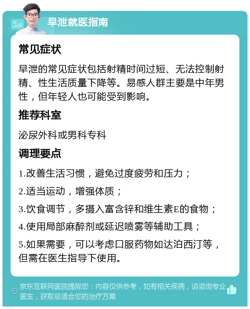 早泄就医指南 常见症状 早泄的常见症状包括射精时间过短、无法控制射精、性生活质量下降等。易感人群主要是中年男性，但年轻人也可能受到影响。 推荐科室 泌尿外科或男科专科 调理要点 1.改善生活习惯，避免过度疲劳和压力； 2.适当运动，增强体质； 3.饮食调节，多摄入富含锌和维生素E的食物； 4.使用局部麻醉剂或延迟喷雾等辅助工具； 5.如果需要，可以考虑口服药物如达泊西汀等，但需在医生指导下使用。