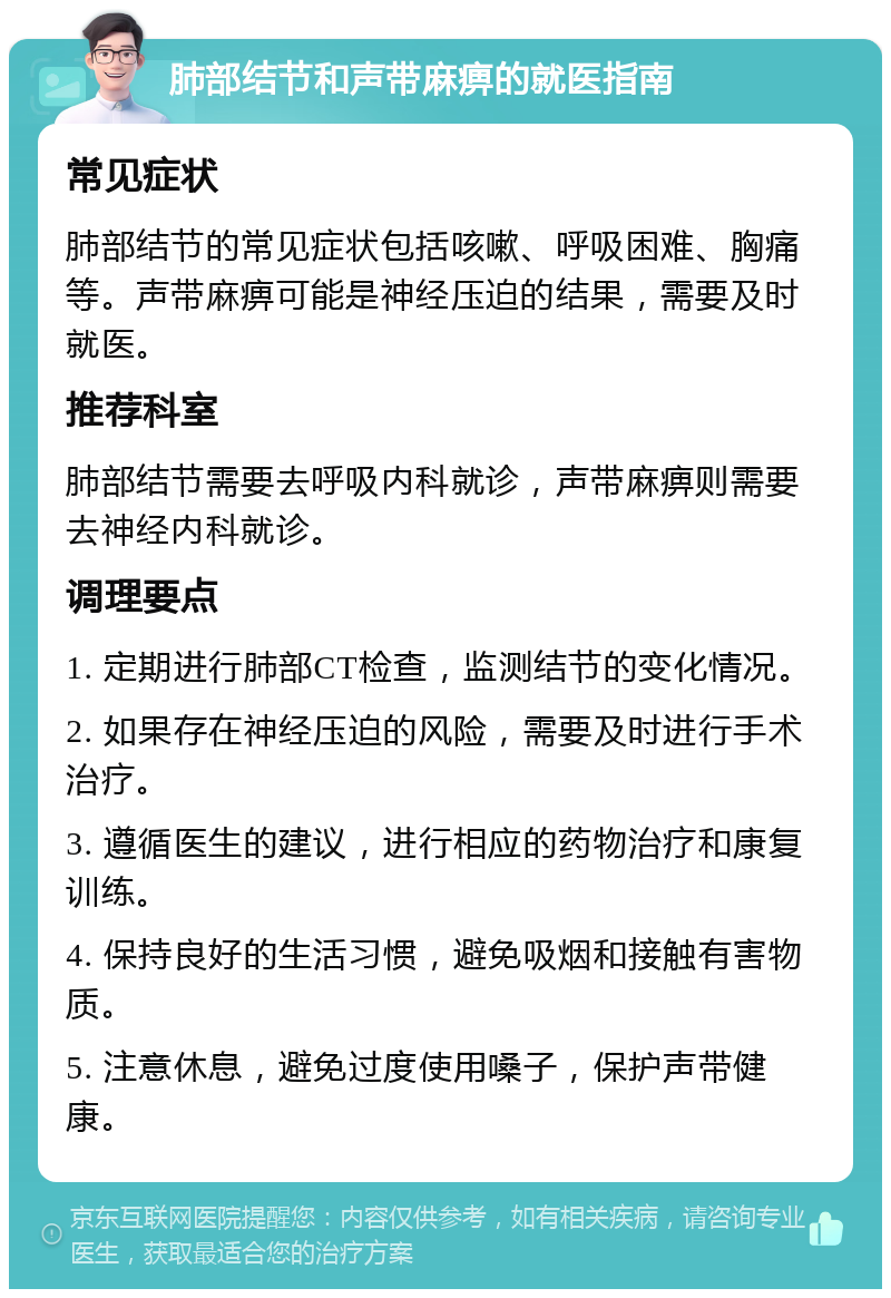 肺部结节和声带麻痹的就医指南 常见症状 肺部结节的常见症状包括咳嗽、呼吸困难、胸痛等。声带麻痹可能是神经压迫的结果，需要及时就医。 推荐科室 肺部结节需要去呼吸内科就诊，声带麻痹则需要去神经内科就诊。 调理要点 1. 定期进行肺部CT检查，监测结节的变化情况。 2. 如果存在神经压迫的风险，需要及时进行手术治疗。 3. 遵循医生的建议，进行相应的药物治疗和康复训练。 4. 保持良好的生活习惯，避免吸烟和接触有害物质。 5. 注意休息，避免过度使用嗓子，保护声带健康。