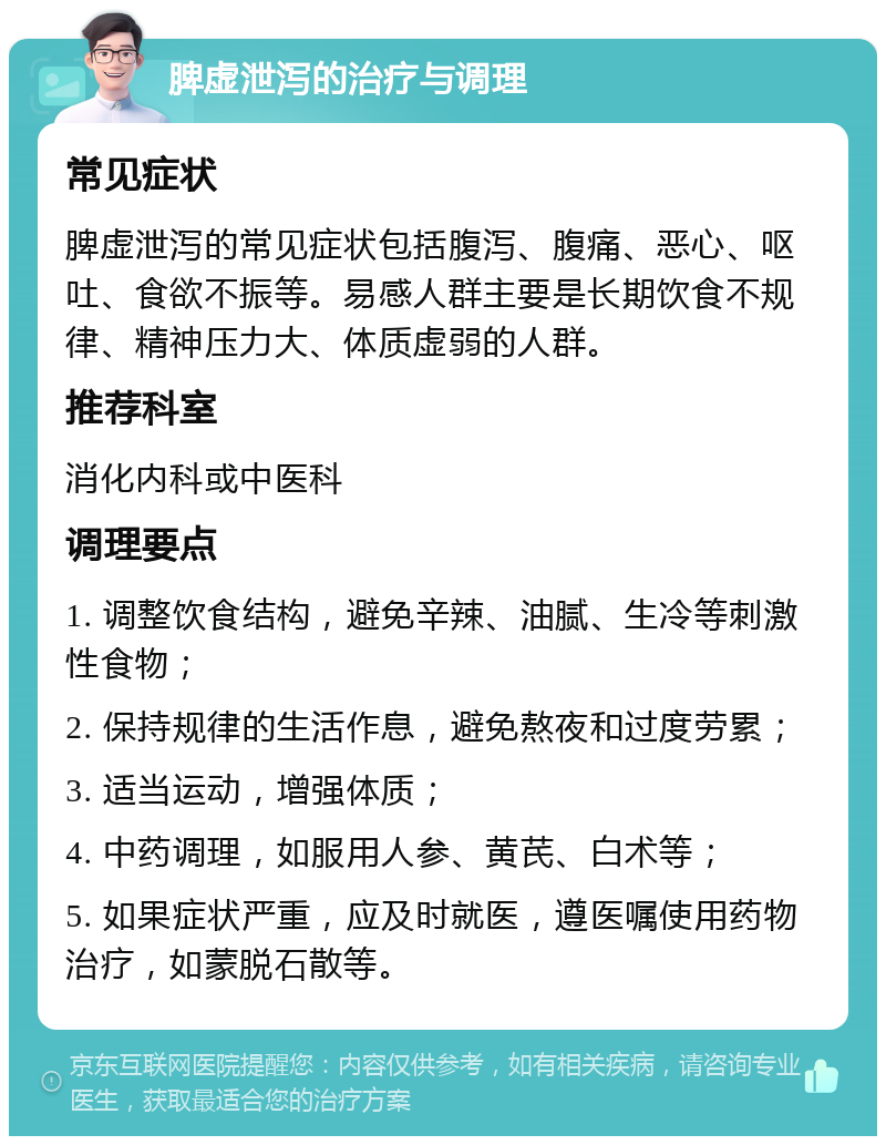 脾虚泄泻的治疗与调理 常见症状 脾虚泄泻的常见症状包括腹泻、腹痛、恶心、呕吐、食欲不振等。易感人群主要是长期饮食不规律、精神压力大、体质虚弱的人群。 推荐科室 消化内科或中医科 调理要点 1. 调整饮食结构，避免辛辣、油腻、生冷等刺激性食物； 2. 保持规律的生活作息，避免熬夜和过度劳累； 3. 适当运动，增强体质； 4. 中药调理，如服用人参、黄芪、白术等； 5. 如果症状严重，应及时就医，遵医嘱使用药物治疗，如蒙脱石散等。