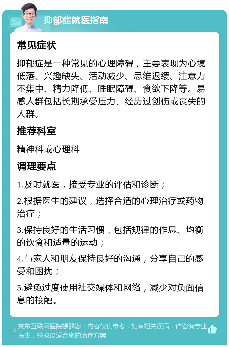 抑郁症就医指南 常见症状 抑郁症是一种常见的心理障碍，主要表现为心境低落、兴趣缺失、活动减少、思维迟缓、注意力不集中、精力降低、睡眠障碍、食欲下降等。易感人群包括长期承受压力、经历过创伤或丧失的人群。 推荐科室 精神科或心理科 调理要点 1.及时就医，接受专业的评估和诊断； 2.根据医生的建议，选择合适的心理治疗或药物治疗； 3.保持良好的生活习惯，包括规律的作息、均衡的饮食和适量的运动； 4.与家人和朋友保持良好的沟通，分享自己的感受和困扰； 5.避免过度使用社交媒体和网络，减少对负面信息的接触。