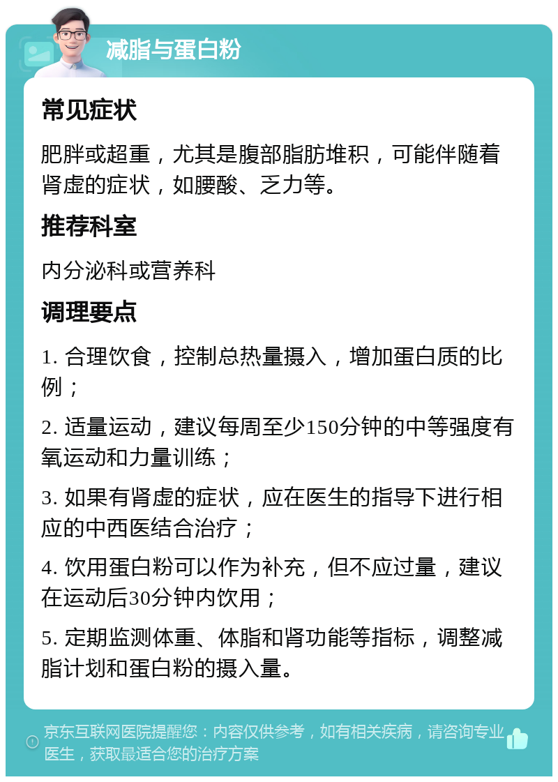 减脂与蛋白粉 常见症状 肥胖或超重，尤其是腹部脂肪堆积，可能伴随着肾虚的症状，如腰酸、乏力等。 推荐科室 内分泌科或营养科 调理要点 1. 合理饮食，控制总热量摄入，增加蛋白质的比例； 2. 适量运动，建议每周至少150分钟的中等强度有氧运动和力量训练； 3. 如果有肾虚的症状，应在医生的指导下进行相应的中西医结合治疗； 4. 饮用蛋白粉可以作为补充，但不应过量，建议在运动后30分钟内饮用； 5. 定期监测体重、体脂和肾功能等指标，调整减脂计划和蛋白粉的摄入量。