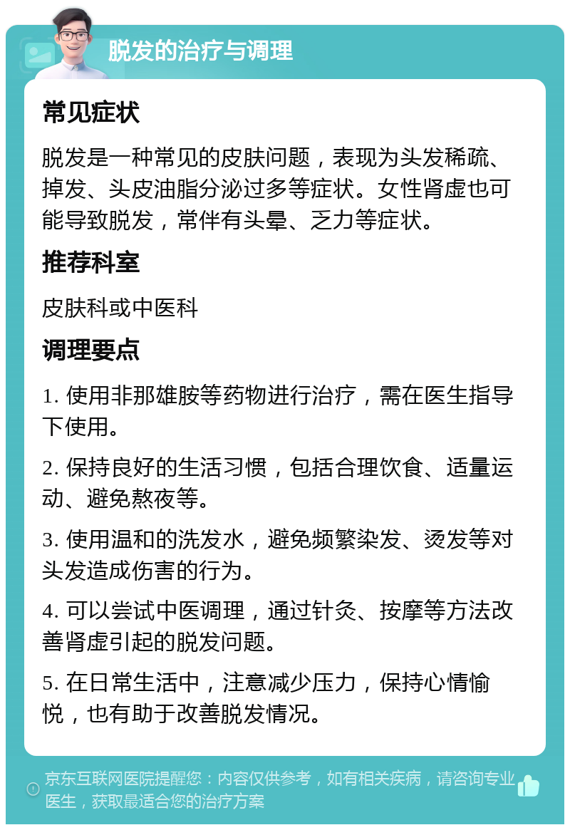 脱发的治疗与调理 常见症状 脱发是一种常见的皮肤问题，表现为头发稀疏、掉发、头皮油脂分泌过多等症状。女性肾虚也可能导致脱发，常伴有头晕、乏力等症状。 推荐科室 皮肤科或中医科 调理要点 1. 使用非那雄胺等药物进行治疗，需在医生指导下使用。 2. 保持良好的生活习惯，包括合理饮食、适量运动、避免熬夜等。 3. 使用温和的洗发水，避免频繁染发、烫发等对头发造成伤害的行为。 4. 可以尝试中医调理，通过针灸、按摩等方法改善肾虚引起的脱发问题。 5. 在日常生活中，注意减少压力，保持心情愉悦，也有助于改善脱发情况。