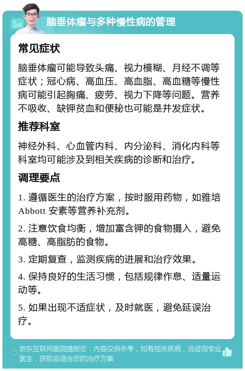 脑垂体瘤与多种慢性病的管理 常见症状 脑垂体瘤可能导致头痛、视力模糊、月经不调等症状；冠心病、高血压、高血脂、高血糖等慢性病可能引起胸痛、疲劳、视力下降等问题。营养不吸收、缺钾贫血和便秘也可能是并发症状。 推荐科室 神经外科、心血管内科、内分泌科、消化内科等科室均可能涉及到相关疾病的诊断和治疗。 调理要点 1. 遵循医生的治疗方案，按时服用药物，如雅培Abbott 安素等营养补充剂。 2. 注意饮食均衡，增加富含钾的食物摄入，避免高糖、高脂肪的食物。 3. 定期复查，监测疾病的进展和治疗效果。 4. 保持良好的生活习惯，包括规律作息、适量运动等。 5. 如果出现不适症状，及时就医，避免延误治疗。