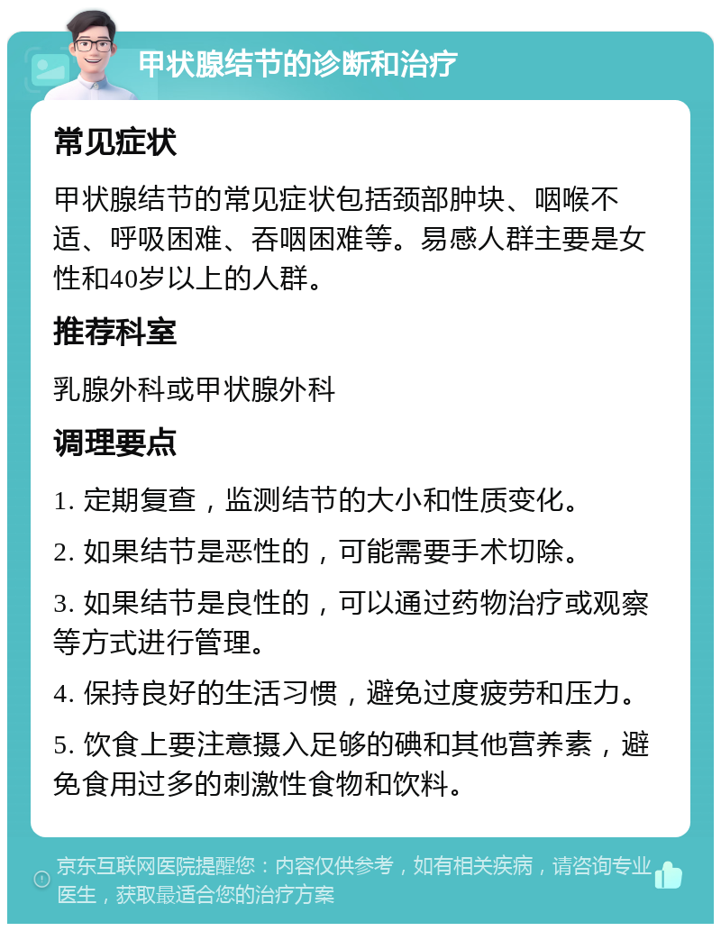 甲状腺结节的诊断和治疗 常见症状 甲状腺结节的常见症状包括颈部肿块、咽喉不适、呼吸困难、吞咽困难等。易感人群主要是女性和40岁以上的人群。 推荐科室 乳腺外科或甲状腺外科 调理要点 1. 定期复查，监测结节的大小和性质变化。 2. 如果结节是恶性的，可能需要手术切除。 3. 如果结节是良性的，可以通过药物治疗或观察等方式进行管理。 4. 保持良好的生活习惯，避免过度疲劳和压力。 5. 饮食上要注意摄入足够的碘和其他营养素，避免食用过多的刺激性食物和饮料。