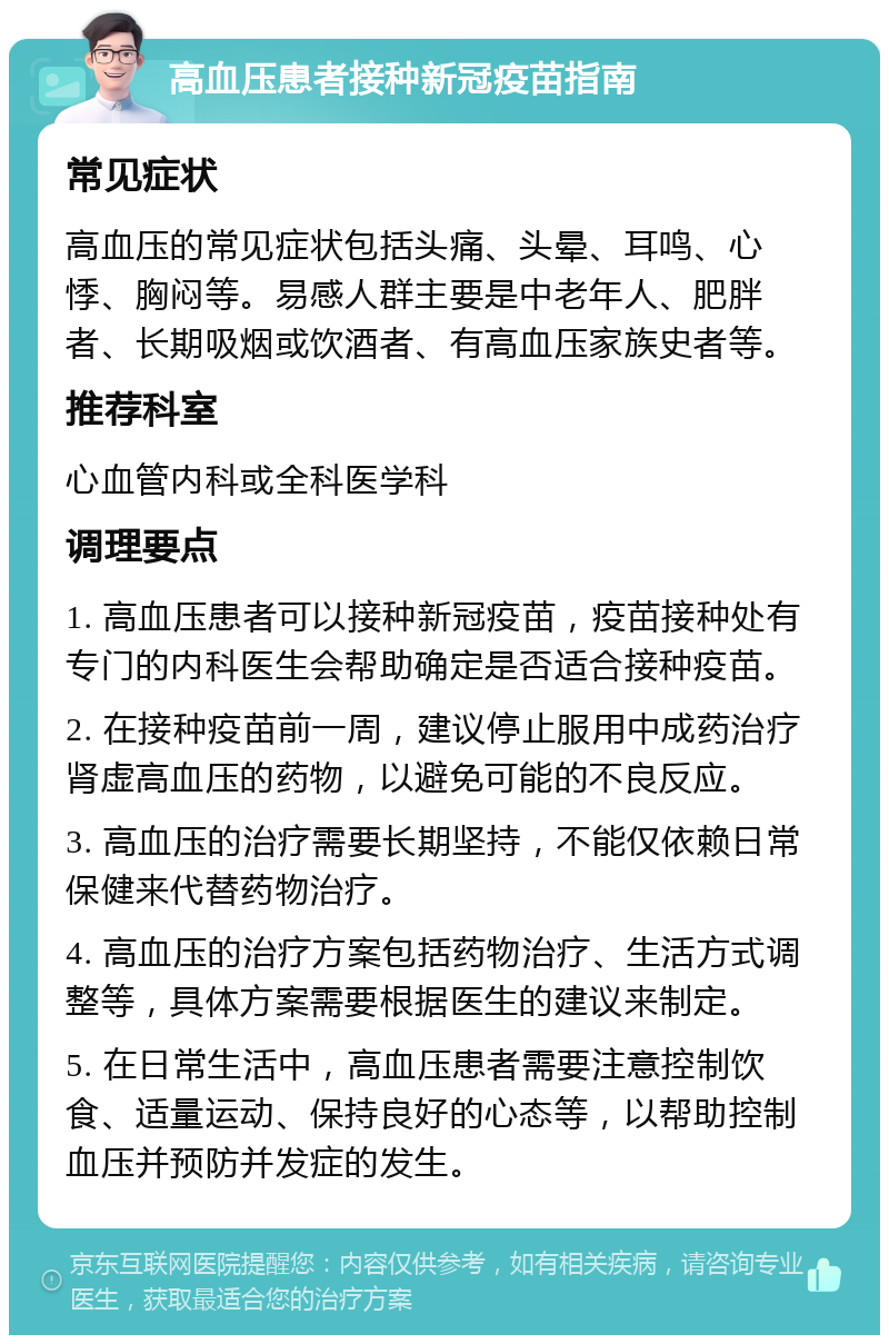 高血压患者接种新冠疫苗指南 常见症状 高血压的常见症状包括头痛、头晕、耳鸣、心悸、胸闷等。易感人群主要是中老年人、肥胖者、长期吸烟或饮酒者、有高血压家族史者等。 推荐科室 心血管内科或全科医学科 调理要点 1. 高血压患者可以接种新冠疫苗，疫苗接种处有专门的内科医生会帮助确定是否适合接种疫苗。 2. 在接种疫苗前一周，建议停止服用中成药治疗肾虚高血压的药物，以避免可能的不良反应。 3. 高血压的治疗需要长期坚持，不能仅依赖日常保健来代替药物治疗。 4. 高血压的治疗方案包括药物治疗、生活方式调整等，具体方案需要根据医生的建议来制定。 5. 在日常生活中，高血压患者需要注意控制饮食、适量运动、保持良好的心态等，以帮助控制血压并预防并发症的发生。