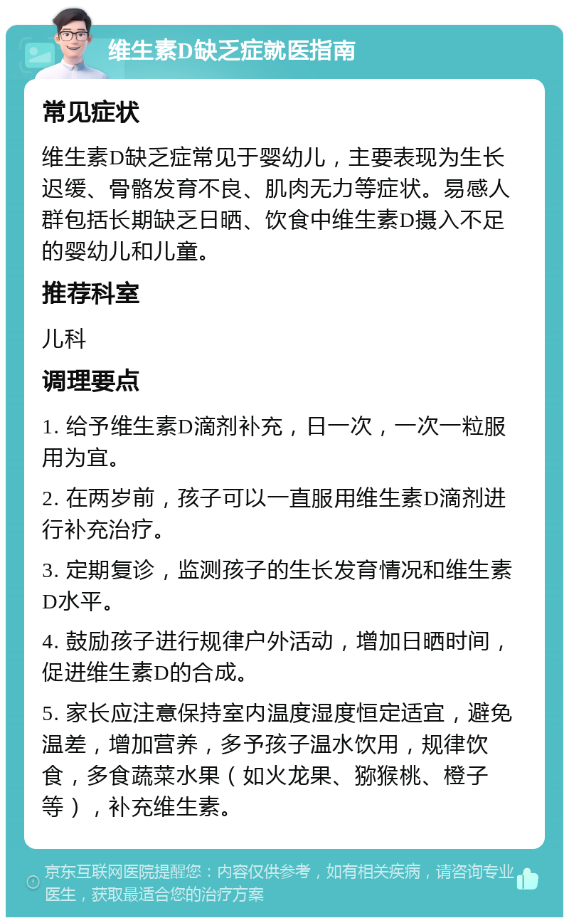 维生素D缺乏症就医指南 常见症状 维生素D缺乏症常见于婴幼儿，主要表现为生长迟缓、骨骼发育不良、肌肉无力等症状。易感人群包括长期缺乏日晒、饮食中维生素D摄入不足的婴幼儿和儿童。 推荐科室 儿科 调理要点 1. 给予维生素D滴剂补充，日一次，一次一粒服用为宜。 2. 在两岁前，孩子可以一直服用维生素D滴剂进行补充治疗。 3. 定期复诊，监测孩子的生长发育情况和维生素D水平。 4. 鼓励孩子进行规律户外活动，增加日晒时间，促进维生素D的合成。 5. 家长应注意保持室内温度湿度恒定适宜，避免温差，增加营养，多予孩子温水饮用，规律饮食，多食蔬菜水果（如火龙果、猕猴桃、橙子等），补充维生素。